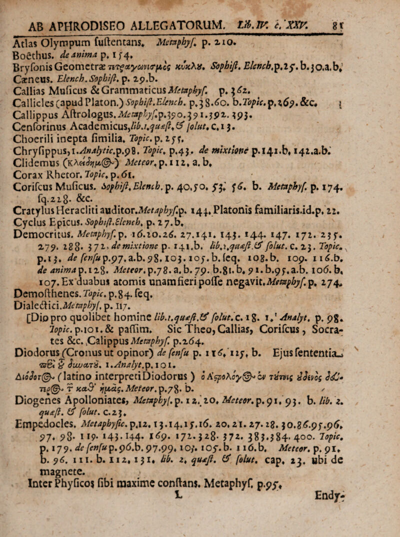 Atlas Olympnim fuftentans* Mem^byf^ xio* Boethus, p* I Bryfonis Gcomctrse TiTfκυκλ^» Sophifi, Blcnch,^,ij.b*io^}y^ Cineus. Elench,Sophtfl, p, ip.b. Callias Muficus & Grammaticus Metaphyf, p. ^ Callicles(apudPlaton.)p.jS.^c. b.7i?/>/V.p,:i6^.&c· { Callippus K?ίΐo\og^xs.M£tΛphyf.γ,7,^o,:^^ι.^^^, ^93. Ccnforinus Academicus,//^./*^i^^/?»(^jolut. Choerili inepta fimilia^ Toplc. Chryfippus,i./i»4^/‘/V.p.p8. Topic^ 9,43. ώ mixtione p.i4i.bt i4i.a.b.’ Clidemns Meteor^ p. 112» a. b» / Corax Rhetor. Τψ/ν,ρ. 61, Corifcus Muficus. i^ofhifi^Ehnch^p, b. Metnphy(, p^ χη fq.ziS· CratylusHeracliti auditor.Mi^/>^^y;p. Platonis familiaris.id.p/22. Cyclus Epicus. Sopbifl,6lcmb, p. zy.b^ Democritus. Memphyf.p, id.io.a^. 27.141. 143. 144. 147. 172. 235*. 2^79· 288. de mixtione p. 141.b. folut.c^x·^, Topic» p.13, /”^i?^p.p7.a.b.98.103. loj.b.icq. lOg.b. 109. iid.b. de anmAp,iz%, Meteor,p,j2*^*b.yp, b.gi.b* 91.b.pf.a.b. lod.b, io7.Ex duabus atomis unamfieripoiTc ntgvtiuMempbyf.p^ 274, Demofthenes. Topu. p. 84* Oh\ci\idMempbyl, p. [Diopro quolibet homine lib,uqu£fl,tifolut,c* i%. i.‘ Analyt. p. pg, 7i>/>/V.p.ioi.& paffim. SicTheo,Callias, Corifcus, Socra¬ tes &C. C^Hppus Memphyf, 9.264. Diodorus fCronus ut opinor) de fenfu p. itd/izy^ b. EjusfententiaJ i«rg<' § iuxjoLTS. i»AnAiyt,p,ioi. AiiJoT©^ (latino interpreti Diodorus ) ο/ί^ολόγφ^ον riimg iSmg S<ij* 7ΐΰ(^ T KctB' ^μάς,Meteor^ρ,γ%, b. ^ Diogenes Apolloniates, Mempbyf.p, 12/20. Meteor.p.pi, b. llb,'z^ qu£β, ^ foiut. C.25* Empedocles. Metapbyfic.p,iz.i‘^,it\,\SA6. 20,21.27.28.30.8^.9f,p5^ 97* 5^8· Ιί9· 145* Η4· Ι^9· 172· J^S- 572. 385.584*400. lopic. p. 179. de fenfup,ς^ό,b,^q,Qy, lO/. lOy.b. i id.b, Meteor, p. 91. b. 96. III. b. 112,131, bb. 2. qu£fl. ΰ foiut, cap. 23. ubi dc magnete. . . Inter Phyficos fibi maxime conflans. Metaphyf. p.pi;^ L ^ Endy^