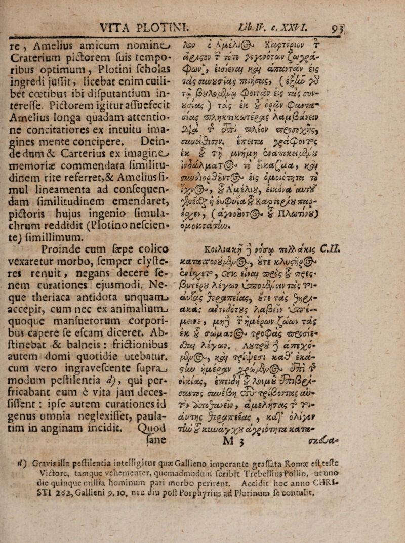 re , Amelius amicum nomino Craterium pidorem fuis tempo¬ ribus optimum, Plotini fcholas ingredi juiiit, licebat enim cuili¬ bet coetibus ibi difputantium in- tcrefTe. Piitorem igituraOTuefecit Amelius longa quadam attentio¬ ne concitatiores ex intuitu ima¬ gines mente concipere» Dein¬ de dum (5c Carterius ex imagino memoriae commendata fimilitu- dinem rite referret,& Amelius fi- mul lineamenta ad confequen- dam iimilitudinem emendaret, pictoris hujus ingenia fimula- chrum reddidit (Ploiinonefcien- te} iimillimum» Proinde cum farpe colico vexaretur morbo, femper clyfte- res renuit, negans decere fc- nem curationes ejusmodi. Ne¬ que theriaca antidota unquatiu accepit, cum nec ex animaliurrLf quoque manfuetorum Corpori¬ bus capere fe efcam diceret. Ab- ftinebat & balneis: friilionibus autem domi quotidie utebatur» cum vero ingravefeente fupra^ modum peitilentia d)y qui per¬ fricabant eum h vita jam deces- fiffent: ipfe autem curationes id genus omnia neglexiffet, paula- tim in anginam incidit. Quod fane λ9^ c Ko/pTi^iOV T r τίτί ^ούν'^ iiai&pccf d-mvT^.v iig Tcig σζιυϋσίας Tmrjougy ( pS’ φοίτ^ν &ig Tug ovv· i^(noi4 ) τάς bc i oocZv 2^ Φ ΰτΓ* <Z!rOadX^g<f cz/jjeiSiTsy* ^ciCpoPTg ia S \ν^(ίλμαΤ@'·^ 7d siKctQudy y^^ Big ομ,ΰΐΰτί^τΐύ τί η ίυφί/ίΛ SKOfTl^ii {ciyyobn(^ ζ ΪΙλού'ηνϋ') O^OiOTCLTl/JJ* / Κοιλιακή ^ νόίτφ viz?^aKig CJL κΛτΆϋΰ’ΰρύ/^©^^ ^τε κλυς^ξ©^ , che ilvctf § ·7Γξεg* βυτέξ^ λίγων \}ζίΠ)/.3/ίζίν7ΐ£ς Vi· άυζ)ίς Ji^Titicagy irt τάς ακΛζ cuTt^GTi^g λαβίϊν Ozirg— , μη^ τημί^ων ζωωρ τας ίκ § <ΓωμαΊ@-> τξοφας cdixj λίγων^ άτηχί· y^ Ί^ίφειπ καθ' gW- 9^ ’ήμί^ν (Mi OiKiaegy 'ετηιίη ζ ?\9ίμζ Μηβ^· cy^rsg σΐίοίβη Οίχτ τξίβοντζίς οώ- Τν '^bro^aveiv, αμελίιτιχ4 τ? Vi· ciuTrgg JiPjtTnicig , «α]* ίΖ\ΐγϋ9 'dui ζκυυυάγχΗ α^ιΰτ^’τα κΛτα· Μ 5 07ί(£νΛ· rf} Gravisilla peililcntia intclligitur qiixGallieno imperante graffata Romx efl.teflc Vigore, tamque veherrtenter, quemadmoeiuin feribrt Trebellius Pollio, ut una dic quinque millia hominum pari morbo perirent. Accidit hoc anno CHRi-* STl 2<i2>GaUiQni p. lo, nec diu poil Porphyrius ad Plotinum fe contalit.