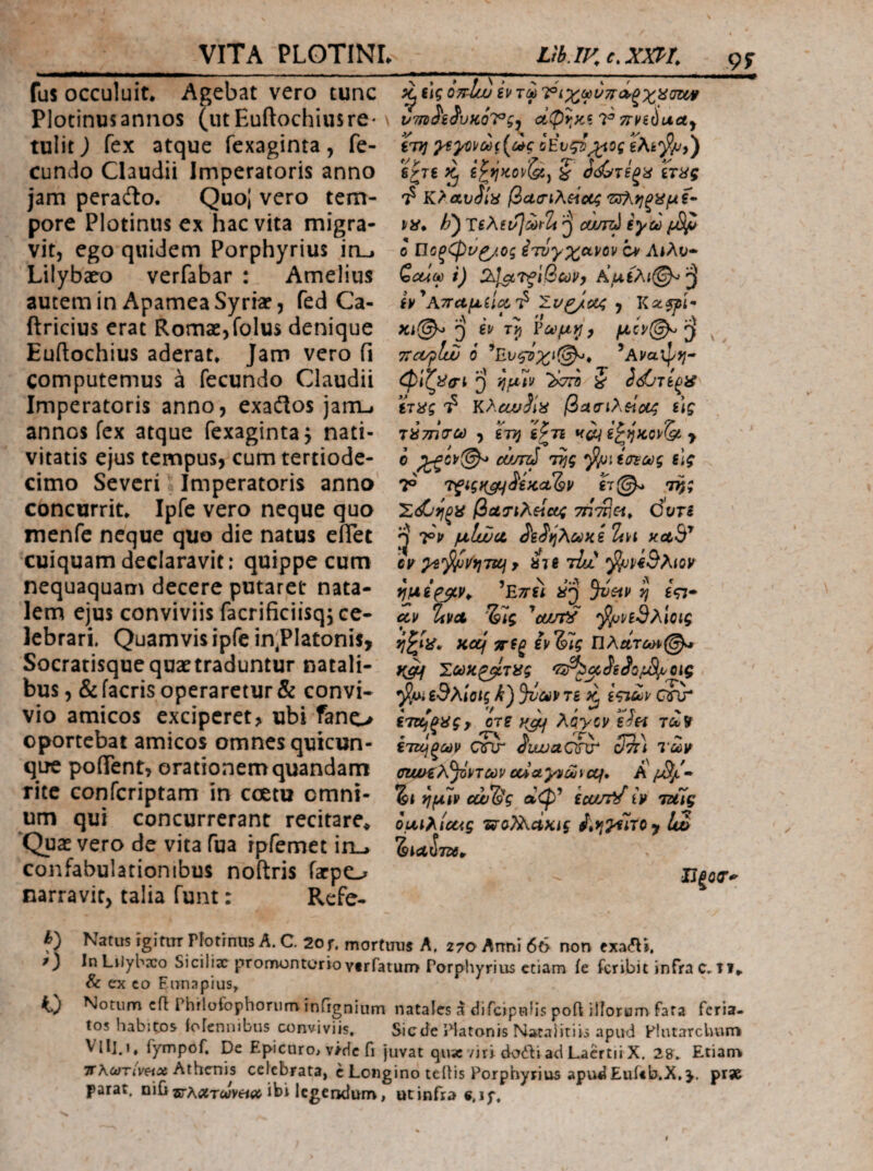 fus occuluit. Agebat vero tunc Plotinusaniios (utEuftochiusre* tulit) fex atque fexaginta, fe¬ cundo Claudii Imperatoris anno jam peradlo. QuoJ vero tem¬ pore Plotinns ex hac vita migra¬ vit, ego quidem Porphyrius in_. Lilybaeo verfabar : Amelius autem in Apamea Syriar, fed Ca- ftricius erat Romae, folus denique Euftochius aderat. Jam vero fi computemus a fecundo Claudii Imperatoris anno, exaflos jam-i annos fex atque fexaginta^ nati¬ vitatis ejus tempus, cum tertiode- cimo Severi' Imperatoris anno concurrit. Ipfe vero neque quo menfe neque quo die natus efiet cuiquam declaravit: quippe cum nequaquam decere putaret nata¬ lem ejus conviviis facrificiisqj ce¬ lebrari. Quamvis ipfe in^PIatonis, Socratisquequat traduntur natali¬ bus, &facris operaretur & convi¬ vio amicos exciperet, ubi fano oportebat amicos omnes quicun¬ que poffent, orationem quandam rite conferiptam in coetu omni¬ um qui concurrerant recitare^ ‘Qux vero de vita fua rpfemet irt-» confabulationibus noftris farpo narravit, talia funt: Rcfe- _Ltb.IKe^XXPl 95Γ ^ iig oyd/ju iv τω tTJj οΕνςΰ;^ος Βζτί i ό<^τ€ξα ίτας 'ί βασιλζίοίζ ο Ποξφΐ'ζ/ος ^τυγχανον ο* Λίλν» Ζοΰϋύ i) Au£Ai@^ ^ ίν’^Ατταμίίΰί':? Σι/^ύί4 , ί) Voc^ijy ^ TiCt/plw 6 ^Ανα'φη- φίζ^σ-ί i) φϋν ζ ίτϋς 'ί βασιλείου; ύς τύτηο-ω , ϊτη ίζτι > ο ώπύ ίσιως slg 19 τξίςκ^^ίΚΛ^ν €τ(^ 7^; βοί7ΐλΗΰ[4 τήτΆοί* όυτί ^ μΙίΖα, Koib' Gv ys'^vi}TUfy 810 tLl ^w5a<ok Βτΐΐί 71 ίςτ cev 2iVA ^can^ ^ρίΘλίας Kof ίτίξ ίρ’&ίς Πλατώ>^@^r Σύύκ^τϋς ^^^SiSo/JSi^Qig ^-ui εΘλίοίς τε ε^ι^ρ Qnr , ετοζ^ας, οτε κφι Aiycv ε^Η τλ? » Λ ίτη \ ετκήξων cnr αυυυΛΟίχτ ατη τωι^ (ηΐί/£λ^ρτων ouayiiajiccf, Α/^- ημ7ν εάΖ&ς αψ* iuutd iV idtlg oui^icag ιταΡλΛΧίί itfjyuTOy !w ΙΙξΟΤ^ Natus igitiTT rlotrnus A. C. 2o r. mortuus A. 270 Atrni 66 non exa^i. InLilybsco Siciliar promontorio vtrfatum Porphyrius etiam ie feribit infra di. & ex co Ennapius, Notum cfl Phflotophoriim infignium natales a difcipnlis poft illorum fata feria¬ tos habitos lofeniiibus conviviis, Siceie Platonis Nacaiitiis apud Flutarchurii fympof. De EpicurOi v/dc fi juvat qu5C /iri dorti ad Laertii X. 28, Etiam 3ΓλίιΓΓ<ν«Λ Athenis celebrata, c Longino teilis Porphyrius apud Euf«b.X,>. prs& parat, ni{i®-A.tfiTiJy«<it ibi Icgeridurrv, ut infra e, if.
