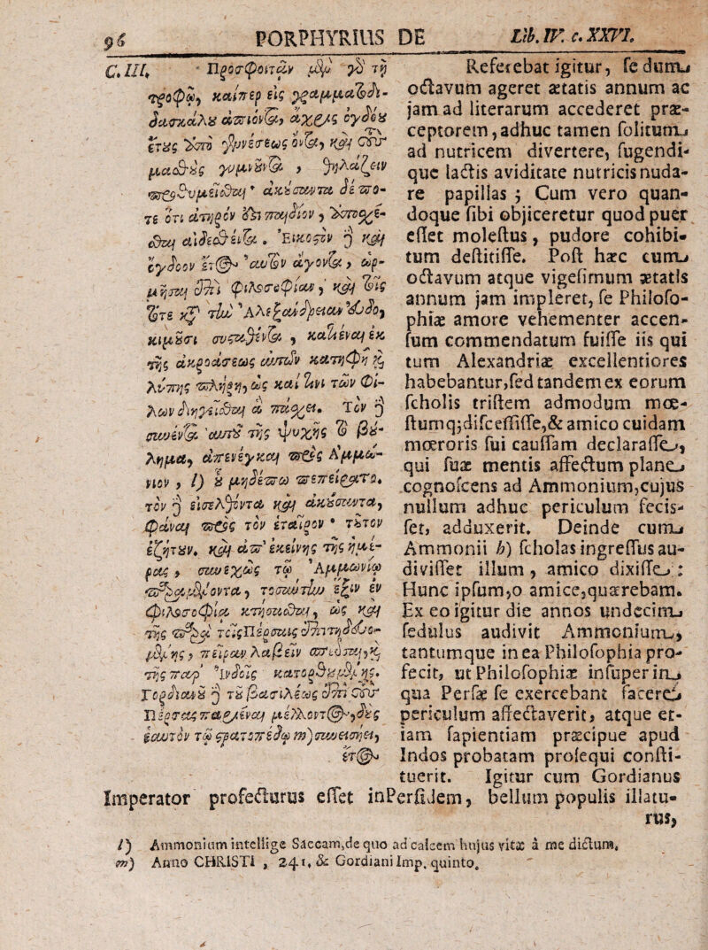 C.Ut, ■ njocripitTwi' β) τρ καβερ είς ^αμμαΊ^Λ- η f 9^ 'T'\ CT^5 'βρΡΒ’ΤΒζύξ 0^{^<) ΐ(0^ QPJ μαβύς > ^^)λ<ζζαν *^S■vμίίc^uj * dziwm '^ο- 7β ΟΤί αΤήξΟν ^ 7i?)Cj^iOU , >^^ί- Suj aJeS^h . 'Είκοβρ 'j κβ Ιγ^οον ίτ©^ ctv^v άγονί^, dp- 'φ^λ^ΰ'ΰφίοοίΐ^ κβ Ίβς %ΊΒ κζ' ^'ΐΐώ ''h\i\<udi[)HCV»^djhy κιμ^^ί 5 KuliSifCCf Βκ ίάσζΛ κί&ττίφ^! ^ ^ii(yj‘)dg καί ΐαι ίων Φί^ 7\ων Ίον ‘j puj'jiv'S> 'ouirS TTjg φυχης S ββ Τκημα·^ diTBVByKcf^ ust^g Αμμα^- viov , l) h μν^ΒΊ^ω τίν sl(rBA^VTc& }ζβ dz>s(7i^VTU<f ^clvcq •^ζ τον ίταΊξον · τ^τον iXJ^THVy dzo'iKBivrjg potg 9 σζ/ΜΒΥΟύς τω ^Αμμ^^^φ ^Σ^^^Ι^^ΙοντΛ·^ ToumTUjj φ(?κ9(ΤΰφΙμ mg κβ τίί τό'ϊςίΐίξσΐίίς SniT^ddjop- ρ%!ης^ τίίίΟΰίν.λαβεΊν ωτώττι^·)^ TTjg τταβ ^ivSoig κcL·τoξBkiβ/^^g^* Τΰξ^ϊοί4/^TU^ctfTiKiccgS^ chr D i^0'Ct4 TTiLP/ivcq ^Lk'f)>.0VT@^'^^g iouirh τω ^aiOTriSf m')m/jei(n]^j , ΐτ(^ Refeiebat igitur, fe diinu pdlavum ageret setatis annum ac jam ad literarum accederet prae¬ ceptorem, adhuc tamen folitunxj ad nutricem divertere, fugendi- que iaftis aviditate nutricis nuda¬ re papillas j Cum vero quan¬ doque fibi objiceretur quod puer edet moleftus, pudore cohibi¬ tum deftitiiTe. Poft hapc cum^ odtavum atque vigefirnum aetatis annum jam impleret, fe Philofo- phiae amore vehementer accen- fum commendatum fuiife iis qui tum Alexandrise excellentiores habebantur,fed tandem ex eorum fcholis triftem admodum mce- ftumqjdifceffi(re,& amico cuidam moeroris fui cauffam declarafloj qui fuac mentis afFeitum plano xognoicens ad AmmoniiimjCujus nullum adhuc periculum fecis- fer, adduxerit. Deinde cuno Ammonii h) fcholas ingreffusau- diviiTer illum, amico dixiilo;: Hunc ipfumjO amiccjquarrebam· Ex eo igitur die annos undecim-i fediilus audivit Ammonfuiru, tantumque in ea Philofophia pro¬ fecit, utPhiiofophiai inTuperiru» qua Perfe fe exercebant facereii periculum affedlavent, atque et¬ iam fapientiam prscipue apud Indos probatam proiequi confti- tuent. Igitur cum Gordianus Imperator profeiiurus eiTet inPerfiJem, bellum populis illatu¬ rus. /) Ammoniamintcllige Saecam,dequo ad caicem hnjus vitx a me di£lum* m) Anno CHRlSTi , 24** ^ Gordiani Imp. quinto^