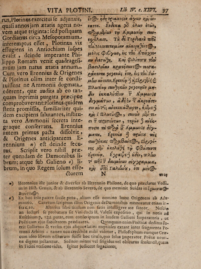 VITA PLOTINL nh. IF. e. XX7% ^7 rus,Plotinusexercitui fe adjunxit, quaii annos jam aetatis agens no¬ vem atque triginta: fed'poflquam Gordianus circa MefopotamiarrL» interemptus effet, Plotinus vix effugiens in x‘\ntiochiam iofpes evalit , deinde imperante Phi¬ lippo Romam venit quadragefi- mum jam natus setatis annutru. Cum vero Erennius & Origenes & Plotinus olim inter fe confti- tuiffent ne Ammonii dogmata-, ederent, qvx audita ab eo tan· quam inprimis purgata praecipue comprobaverant:plotinus quidem ffetit promiffis, familiariter qui¬ dem excipiens falutanres, inftitu- ta vero Ammonii fecreta inte- graque confervans* Erennius antem primus padla diffolvit, & Origenes anticipantem E- rennium «) cft deinde fecu- tus» Scripfit vero nihil pr^- ter quendam de Daemonibus li¬ brum: atque fub Galieno 0) li¬ brum, in quo Regem (olum effe- ilorcm ί^ίγ}'ΤξίΛΚοςζρ άγων ν^ίν- vuTOv. Ev^iJCit Ολων ξτων^ τω Χμμωνίω cwj* Ta ii Fo^AavS zjSt ihZViiuJiTnTttulcui oucciOfj%VT@-^p μόλις <ψ(^γων^ fug τίυ^ Ατιοχ^ζΐ* (u Kcq φίλίΤΓΣΰ'ίί τΙΖ βα.(ηλοίαν ίιωτλ· '^κοντζί γεγονούς εττ*, ίιςτίσ^Γοί^ μΐω οονασιν,Εξεννίω Ιΐλωτίνω αζ^^^^κων γεγονιήων μη* iev εχζαλύτίΙ^ιν τ ΧμμωνίΗ fi f 0 οογματων > Λοηον Ύ Λκ^οασΈ^ σιν ουυΐΡΪς ονεκεκάΒα/ρτΌ, ^ Q Πλωτϊρ@^ J ΰηυων [djj η- <η τ ’ζ^αιόντων , ιηξων ^ uvifc·^ τΐυςζζ, 5* Αμμωνί\^ icy· ματζί^ E^ima ττξωΊϊ^ τάς mw^Kco; νης H;coAa^ τω φθωσΰίρτί Ε^ίρνίω^ E^ctipej ^ϋν^τΰ-λίω Τ 'ΖΰΒί τ Ιοίμίνων σνγ^Λμμδί, 3^ ΤαλίΙωα, οτι μον(^ Ν λ) Herennius ifte junior <5: diverfus ab Herennio Philone, de quo procclarus Voffi- us in Hift. Gracis, tt: ab Herennio Severo,dc quo meminit Suidas ΐϊΐίξμι^'ΖΒί(^ Β>;ρνττι<^· ·) Ex hoc Γοίο patere facile pnto , alium ciTe omnino hunc OrigCnem ab Ada- inantio. Cxterum feriptum illius Origenis deDxmonibus memoratur etiam ir- frac.20» Alterius libri titulum non fatis intelligere me fateor. Nefcie an leclori fc probatura fit \· iri docti H. Valefii expofitio , qui in notis ad Eufebiump* t2I-putat, cum conferiptum in laudem Gallieni Imperatoris , ut Poeticam ejus facultatem praedicaret, Quanquam enim Poeticae deditusfu- crit Gallienus &: verfus ejus aliquotlatini nuptiales extant inter fragmenta Pe¬ tronii Arbitri > tamen non credibile inihi videtur, Philofophum eumqucCrx- cum ideo librum editurum fuiffe hoc titiilo,quo iolus Imperator Poeta nomi¬ ne dignus jadlarctur, Sednor minus vel frigidus vel obfcurus fcniuseil,quera in Picini vciTioRe vides. Igitur judicent iagaciores.