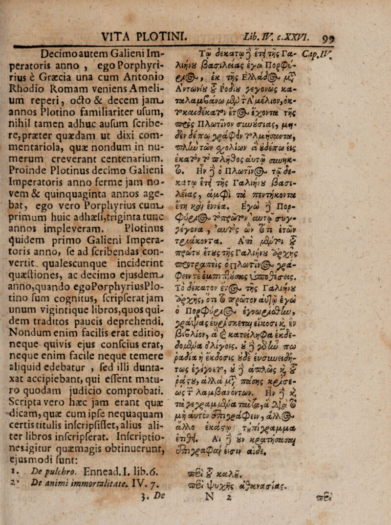 I VITA PLOTINL Llb.IF^c.XXin, 99 Dedmoautem Galieni Im¬ peratoris anno , egoPorphyri- rius e Graecia una cum Antonio Rhodio Romam veniens Amcli- um reperi, odo& decem jam-i annos Plotino familiariter ufum, nihil tamen adhuc aufum feribe- re,praeter quaedam ut dixi com¬ mentariola, quae nondum in nu¬ merum creverant centenarium. Proinde Plotinus decimo Galieni Imperatoris anno ferme jam no¬ vem & quinquaginta annos age¬ bat, ego vero Porphyrius cuuij primum huic adhaeii,triginta tunc annos impleveram. Plotinus quidem primo Galieni Impera¬ toris anno, fe ad feribendas con¬ vertit qualescunque inciderint quacitiones, ac decimo ejusdem^ anno,quando egoPorphyriusPlo- tino fum cognitus, fcripferat jam unum vigintique libros,quos qui¬ dem traditos paucis deprehendi* Nondum enim facilis erat editio, neque quivis ejus confeius erat, neque enim facile neque temere aliquid edebatur , fed illi dunta- xat accipiebant, qui eflTent matu¬ ro quodam judicio comprobati. Scripta vero hacc jam erant quse dicam, quae cumipfe nequaquam certis titulis inicripfiflet, alius ali¬ ter libros infcripferat. Infcriptio- nesigitur qusemagis obtinuerunt, ejusmodi funt: I. De pulchro, Ennead.I. lib.6. z* De animi immormlitate. IV. 7. 3. Dc Ty 3ξκ^τω'β Γλ- λιψϋ βΰΐ,σιλΗΛς kyci Πθξ(ρν^ f εκ τ^ς ^nc0ktii ζ ^γονύύς icat· ΊΖΑλΛμζοίνύό V)ccui(KcL7^v lr(^ ϊχορτΛ τίς ΙϊλύύτΊνον ο’υιυύα’ίΛς^ μί^· ie7iC0^<i(piv7^X^^(jD!4fTXj ^oXicdV Λ ύόίποό ίίς εκαΤΡρ 7° 'ZS’A)j3og αυτφ ouu^fc- δ. ο ηλωτ1!ρ@^ τλΛ- κατφ inj Tjjg βαοΊ· Xiictgj αμ<φ) τα ττεντ^κοντζΛ / ετη emce, Εγού ^ Πορ· 7°7ΓζωΤΊ> 'cwTCb οτυγ* ^γοΡΛ , ^cufTg αν St? ετών τ^,άκορτα, Χτη rJS^Vi ζ ΤΓξΟύτα eTHgT^gTciAi^H '^χι:ς φπν Τ£ iu7n-u/img Το ίεκΆταν έν@ν. τίί ΤΛλίψα ΟΤΙ S 'ΖΡ'ξύύτον αυΐω εγω ο Ποξφυζ/φ^ iyycd^c&ifp ΒΪκο(ΤΐίΙ h βι^λίΰVy ά (£ κΛτείλτ^ψα εκίε» iopS/Jat ο^λίγοις, ii ‘Α ττω « β/ « Λ J ρΛοίΛη eKooiTig ασε ενσιιυ&ιαί]· τας i^yviVy i d^ZoXceg ^ pecTiiy cl?Xci TTuong κρίσΐ· * f-’ - /5 ^ .A \ ctjgr λαμΙάΛνοηίϋν. H*'[} Kf τα ^^αμ/^α ^ μη dvrcv , ίϊΧ(^ αλ\ο tKoLc^d) \ τ^τή^οίμμΛ ' <U Af -A ^ / At j a» κρβ,τησκτοί^ _n\ T . ^ •Srd ^ KGcXa^ -srSi φυχης d^ycta^ae, N z _>