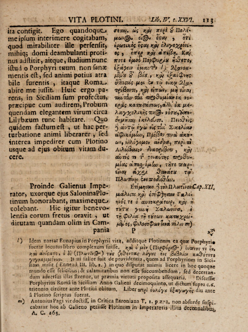 ita contigit* Ego quandoquo meipfum interimere cogitabam, quod mirabiliter ille perfeniit, mihiqj domi deambulanti proti¬ nus adftitit, aitque, (ludiumnunc iftud o Porphyri tuum non fanae mentis e[l,fed animi potius atra bile furentis , itaque Romiu abire mc julTit. Huic ergo pa¬ rens, in Siciliam fum profedlus, praecipue cum audirem, Probum quendam elegantem virum circa Lilybaeum tunc habitare* Quo quidem fadlum eft , ut hac per¬ turbatione animi liberarer , fed interea impedirer cum Plotino usque ad ejus obitum vitam du¬ cere. Proinde Galienus Impe¬ rator, uxorque ejus SaloninaPlo- tinum honorabant, maximeque.^ colebant. Hic igitur benevo·- lentia eorum fretus oravit , ut dirutam quandam olim in Cam¬ pania crencj· cig ττΒξΙ. ^ UoAt^ erctf y oVL. έξωτίκος e^of ίλίγοχζίνι· ϋς , ΰ7Τ6ζ ΛΤΤίβ^^ ττοη ίμοί Πο^φυ^α ^^‘€Τθρ euca^l^p i j- ? βί^ p ίξαίφρι^ς μοί *0¥ τφ ο’ίκφ Ίf^βop71f ύττύοΡρ μ^ UPct^, Άχ. <ΰ!^Β^μιθί^ίκ νο- ζ^ς κΛτχςζιίσΈως^Λ?^^' ίκ, μ€·* λχγχολίΗ,ης 'ην(^ ν ίημνιτιχ^ ίκίλ^οΈ^ TlBic3‘ng ^ «Vtw Βγω BlgrluC Xim^iocp άφΐΗ.όμΙίΐ'ρ Πιιοβον τιρά cluiS'· ωνρ Β/^.όγίμον ctiJ)s€t^ τΤΒξί τϊ ΑιλυβοΑον ^ίΛΤ^ίβ^ν , ζώτίς 71 -ί TQidCnjg isrC^Sv^^ μίας οίτη^ίμΐω ρ ί^τβ UPC^ άχζ/ ScVPAXH xcf nAct'Wft) brezsioSliQ-lwi ^:. ^τίμησα^ j) ττρ ilKcemov^Cdp,^!!^ μαλίςζύ y(Jii ίσύφ^αζΜ ΓλΛ<- ψος 7£ ΰ ’cuJ^τ1cζςίτcύξ9 ^ τϋτα ytjujif Σαλωνίρα^ ο τίρ φιλία χίτων καταχτά· φι}φΰΌφωνΙίΡΛ τήλα-m) Ρ /) Idem narrat Eunapius in PorphyriI vita, additque Plotinnm ca quae Porpliyri# fucrar locutus libro complexum fuiiTc. i μ\ρ {Ποξφόξΐ^} ivmvg τί Iv^ ydi Λνίςχτο^ 6 (Πλα)τΓν(^) T»r ζι^Β-ίντας λόγας ΐις β^λ/ον xa^eVeri γ:γ»χμμ:·νούν· Is ni falior fuit de providentia , quem ad Porphyrium in Sici- liain imfit ( Ennead. 111. lib. i.) in quo difputat animis licere in hoc quoque rnundoeiTe felicibus;& calamitatibus non cfle fuccumbendurn , fed decertan¬ dum adverfus illas firenue, ut praemia virtuti propofita alTequarii. DifceiTM: Porphyrius Roma in Siciliam Anno Galicni dccimoquinto, ut diftumTupra c.i, triennio circiter ante Plotiui obitum. Liber iuboya i^aycpy^c diu aiitc a Plotino feriptus fuerat. m) AntoiiiusPagi virdoiliiT. in Critjca Baroniana T. i. p Z73. non abfurde fufpL cabaiur hoc ab Galieno petiiATe Pbtinum in imperatoris illius decennalibus. Λ. C. z6i, ^