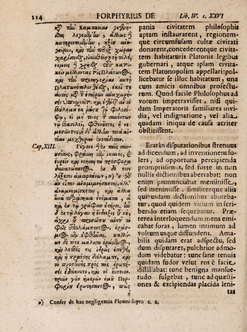 1*4 ϋζ tL· Καμ^πανίοοβ yir§(pyi· Sso\ hiyif^lw ) αϊ^,ως j KUTTi^etwijSi/jlw ) cmV tIuI 'Ζΰβί^ Xa^JmtS^-iCiKiSiicr^ τ} WX</j νομούς j} heiT> Xiiv μί^^οηας τ1ςΏλατ6ύ^(^, tIuu 'Z!rζ^σ>iyϋ^cM cwr} ΠλΛτωΐ'Ο^λιν^ί'ί^, ξκέΙ re dvTpg μ^ T ίτκμξων οι^Λ^ωζνΐ’- \isri^vg?r. iC(i 75 βύλημα ίκ (Ρφ-i sl μν TtPig T atwonctiv T« βΛσιλξΙι φΒονίντες η >6* μ€(Γώ]^Τ€ς<)^ Λ' ίϊ^Ιυυ nvd αΐ^ ·} Cap^XliL riyovi ^ cv mv* ii(ncug^ φρβ,ί^ΐΧή S^^Kouogy (£ ίυξϋν vcfjcroejTde ττξόιτφο^ iwjciLTci‘Tm(^% h) Si rm pania civitatem phil®fophis aptam itiftaurarent, regionem¬ que circumfufam cultac civitati donarent,concedcrentque civita¬ tem habitaturis Platonis legibus gubernari , atque ipfam civita¬ tem Platonopolim appellari :poU licebatur fe illuc habitatum, una cum amicis omnibus profeftu- rum. Quod facile Philofophusad vorum impetravilTet, nifi qui¬ dam Imperatoris familiares invi¬ dia, vel indignatione , vcl alia^ quadam iniqua de caufa acriter obftitiflTent. tIolv μοχ^ξΰί^ lm. Eratin dirputationibu! ftrenuus ad dicendum, ad inventionem fo- lers, ad opportuna percipienda promptisfimus, fed forte in non λΒ^εσιν αμαφτζίνων yfj) nullis didionibus aberrabat: non Λ\ι timv aiιtμ^μyi,(rχ.t■ί!^,ά.»: enim ptOminciabat meminiiio, fed menimifTc , fimilitcrqHe aliis quibusdam didiunibus abuteba¬ tur, quod quidem vitiurn in icri- bendo etiam requebatiir. Prae¬ terea interloquendum mens emi¬ cabat foras, lumen intimum ad vultum usque diffundens. Ama¬ bilis quidam erat adfpedu, fed dum difpucaret, pulchrior admo¬ dum videbatur: tuncfane tenuis quidam fudor velut ros έ facio diilillabat: tunc benigna manfue- tudo fulgebat , tunc ad quaeiti- ones & excipiendas placida leni· 7 3/ ΜίνΛμν9}μΙ<τκί7ΐη , ecTKct %yi *Σί^^^μα ονόματα , d, Of 7ω ^ctCpetv iT^pei^, Iw 0 C4'Tft)Ag^«i/ η^0Σίζΐς ^ va, S 7!ΰ^σω7Γ>£ ewti τν φ^ς ίΆιλρίμτΓοη©^) fi^V- μι@^ fJSijp S(p5liZajf^ κοί^Ι· ίύψ Si τίτε μάλίςχ λετίΐΰς τις sS^dg STii^y yj TT^onjg ^ίεΚαμτΓί^ ίφ 7ΰ ταρα^Ιυυες ττρος τάς ερωτ^^ cig taHKvvTOyH^ 7d ευτο^ορ· ΤξΐύύΡ ytP ημε^ύόν εμ^ Ποξ- φυξ/>ί , usoig η tas Confer de hac ncgligentia rbimi fupra c. s.