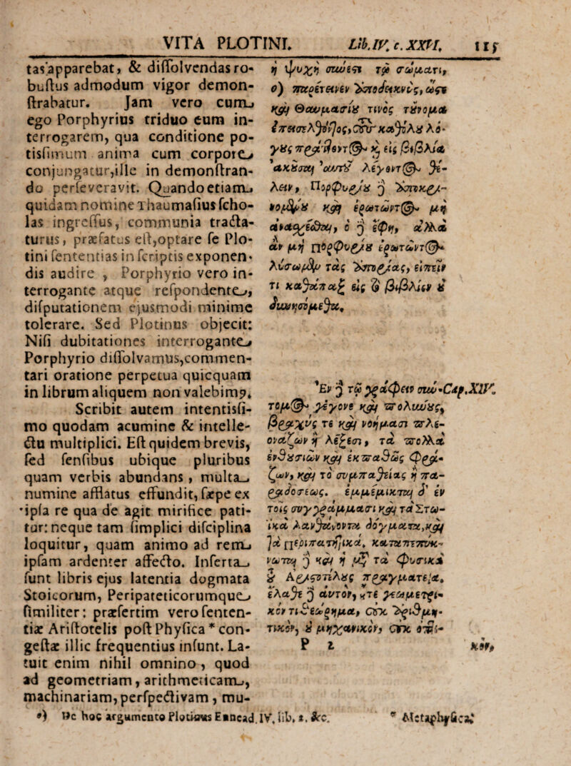 VITA PLOTINL Ltb.iv^e.xm, iif tasapparebat, & diiTolvendasro- buftus admodum vigor dcmon- ftrabatur. Jam vero cunu ego Porphyrius triduo cum in¬ terrogarem, qua conditione po- tisfimum anima cum corporo conjungatur,ille in demonitran- do perfevcravit. QuandoetianLj quidam nomine Thaumafiusfcho- las ingrciius, communia tradla- turus, praefatus ell,optare fe Plo- tini fenteruias in fcriptis exponen» dis audire , Porphyrio vero in¬ terrogante atque refpondento, difputationem ejusmiodi minime tolerare. Sed Plotinus objecit: Nifi dubitationes interroganto Porphyrio diiTolvamus,commen¬ tari oratione perpetua quicquam in librum aliquem nonvalebimp* Scribit autem intentisii- mo quodam acumine & intelle- ilu multiplici. Eli quidem brevis, fed fenhbus ubique pluribus quam verbis abundans, multa— numine afflatus effundit, fatpe ex •ipia re qua de agit mirifice pati¬ tur: neque tam iimplici difciplina loquitur, quam animo ad rem-· ipfam ardenter afferto. Inferta— funt libris ejus latentia dogmata Stoicorum, Peripateticorumquo fimiliter: pratfertim verofenten- tia: Ariftotclis poft Phyfica * con- geftac illic frequentius infunt. La¬ tuit enim nihil omnino, quod ad geometriam, arithmcncanu, machinariam, pcrfpertivam, rou- Wc hoc ifgwmcnte Eiticad crcJ^uuri, o) TTK^BTeipiif «fi Sew^etiriiS Tiveg τ^ΡομΛ iπασΈλ^νΙος^ CW λ i · yag Hi β*βλΙα, ^UKSjixf 'of/fS λίγ$ρτ(^ 5®- μη dpet^iSOLfp 0 Q εψη, «λ^Λ af μη τας h^^oigy είτημ τι κα%ί7ίοί,^ ύς '5' β^βλίii^ ιί ^Ερ ^ τω ^αίφζίρ otw*CdfXlK τομ^^ ^γοΡΒ ‘Ζ3'ολυΜας^ β^χνς Τ6 y^ νοημαοΊ τίτλε· ΟΡΛζωρ η Κε^ε<η, τά τΰοϊλί. εν^ατιούρ ίκΤΑταΒως φ^· ζωΡ, y^ το σνμ7ΓΛ%ι%ς η ττΛ· ^JoT6(k)g, εμμίμιΚΊτ^ J’ εν τοίς συγ^ξ(ίμμϋί(τιν^ ταΣτω· ΙΗ,Λ λΛΡ^νΟΡΤΆ ^ογμύίΓϋ,μ^ ]λ ςιεριττατηΙιΚ'Λ^ κατατττοπίκ·* Ρύύτκ^ 'I) W η ρζ τα, φυτικΛ ί Αζ/ςΌτίλας ΤΓ^γματεΐΛ^ ελα^ε Q cit^rof, χτί ^ε^μετζΐ^ κίρτιΒεοίξημΛρ dr>c 'λ^ιΒμη· » μηχ<Μΐκίγ} ahc ο*:δί- Ρ Ι Κ9¥0 .IVjib.i.itc. ^ AtctJi|ph|riicjC