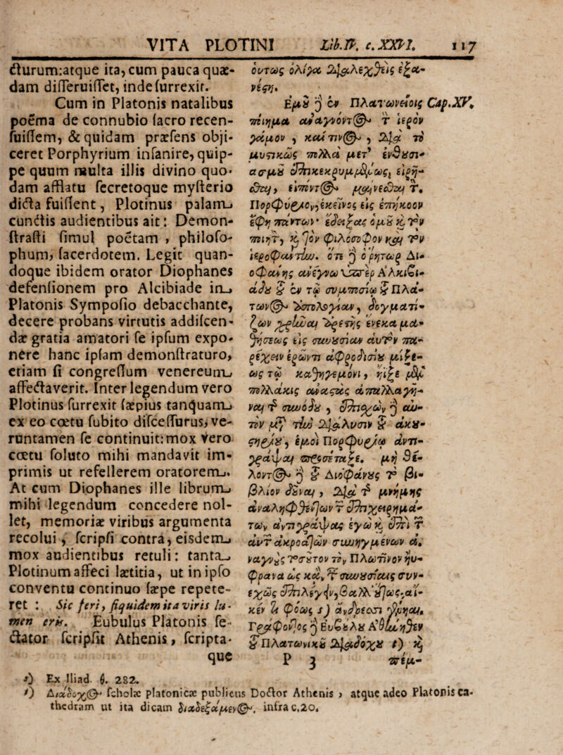 flurumiatque ita, cum pauca quae¬ dam diiTeruiiTct, indeiurrexir. Cum in Platonis natalibus poema de connubio (aero recen- fuidem, & quidam prxfens obji¬ ceret Porphyrium infanire, quip¬ pe quum reulta illis divino quo* dam afflatu fccretoque myfterio dida fuident, Plotinus palanu cundtis audientibus ait: Demon- (frafti fimul poetam 1 phllofo- phum^ (acerdotem. Legit quan¬ doque ibidem orator Diophanes defeniionem pro Alcibiade iru Platonis Sympofio debacchante, decere probans virtutis addiicen- da? gratia amatori fe ipfum expo¬ nere hanc ip(am demonftraturo, etiam fi congredum venereunxj ade(ftaverit. Interlegendum vero Plotinus furrexit faepius tanquarrij ex eo coetu fubito difce(rorus> ve- runtamen fe continuit: mox Vero coetu foluto mihi mandavit im¬ primis ut refellerem oratorerru* At cum Diophanes ille librum-» mihi legendum concedere nol¬ let, memoria? viribus argumenta recolui, feripii oontra, eisdenu mox audientibus retuli: tanta_-. Plotinumaffeci laetitia, utinipfo conventu continuo (a?pe repete- ret : Sic feriy fiquldemuaviris /«· tnen eris, Eubulus Platonis fe<· itator feripiit Athenis, feripta· que 0 0 ούτως ολί^ ήςη* Εμί j) cp ΠλΛτωνοίοιζ τήιημΛ £tictyvon(^ τ Ιίξον ^μον , κα*7ΐν@^ , 2^^ το μυςικως μίτ^ αο'μ^ cJ^JCiκξυμf£ίJ^,ως^ ίίξη- fl7nn@^ μμήνξό^ Ιίορφύζ/Ον^ξκίινΰς ύς ίτπ^κοον τηιηΤ') ^7®^ φίλοσοφον Vif \^4οφι-ΜΊΐιυ* 071 ο ρητωξ Δί- o0ccifj; αρίγνω’ύζΰ'Ιρ Κλκιζι* ctJa § CV τω σνμ’Τβσίωζϊίλαί· των(^ ίστοΤ^^ΛοΐΛ ^ ^'ογματί^ ζωι/ ^ίίΐ’ίμ tviKd μοί· ^•ίυτως tlc <T[vj)i(nou» ciuT®*' wdL·' αφξΰί'κηϋ μ^ζ}·* ωςτω κα·^^μονΐ) tji^e f>Si^ m^j^cLKig ΰ&ίΰοςζος veu cujuoL· , ^ «ώ- τον Tu/j 24^λι^σ7ν ^ ακίί· εμο) Ώοξφνζ/ω ανη· ^CtlpXf ©^iP57Z«£f· μί} 5f- λοντ@^ J Αίοφάνίίς 7® βΐ· βλίον ShcLf, 2^ μν^μηζ ανα,ληφ^ίΐων τ ςΒηχοί^ημοί* τούν avTl^CLWCti iyOOK ClTTl τ αί/τΰκροα}ων (τιω^^γμίνων α, vayy^gT^ir^Tov Πλωτί/^ον^υ- φρα\α ως <nwii<ncag σνν· εχως 3^λίγ((ν^&ΰί}ίκ ίίΐωζ-αί- κίν % φίως s) «νΛίοτϊ Γ^φοΡ,ος ^ Ευζ^λα ζΏλΛτωνίκ^ 24s^J‘0Xif f) Ρ 3 Tvijtt- Εχ Iliad. 282. ΓςΗοΙχ platonicac publicus Doilor Athenis > atquc adeo Platorisca- thcdram ut ita dicam ^Λ^^ζοίμ^γ^. inirac,2o.