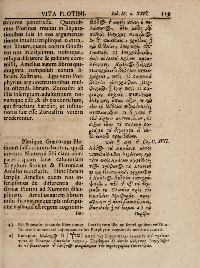 minime penctrairc. Quamob- rcra Plotinus multas in diiputa- tionibus fuis in eos argumenta¬ tiones intulit: fcripfitque cuntra-. cos librum,quem contra Gnofti- cos nos infcripiimus, nobisquo reliqua difcutere & judicare com- mifit, Amellus autem libros qua¬ draginta compofuit contra Ii- briim Zoftriani. Ego vero Por- phyrius argumentationibus mul¬ us oftendi, librum Zoroaftri ab illis inferiptum,adulterinum no¬ vumque eiTe,& ab eisconfidum, quiftruebant haereiin, ut inflitu- tionis fuac elTe Zoroaftris veteris crederentur* Plerique Graecorum Plo- tinum falfocriminabantur, quafi inventa Numenii fibi clam ufur- paret : quam (ane calumniam Tryphon Stoicus & Platonicus Amelio nunciavit. Hinc librum fcripfit Amelius quem nos in- fcripfimus de differentia do- itrinae Plotini ad Numenii difci- plinam» Ameliusautem librum mihi dicavitjmequeipfa inferipti- onc£/iy//ir4,id eft regem cognomi- na- βά9@^ Φ ycfjTTjg i τη· λοίσΐθ¥τ^η oSfv 'oju&g bt Ύ czwaaicug , βιβλίον^ 07η(>'εσ·ζβς onr z) ίτη^αφα ί}μ7ρ TU λίίίτα κατζα* λίλοιπ(ν^ AVsAi@-^ ZirZ9>Ci' ' Xc7>^yiKi y tc βι^^λΛον difTi^ct<Pct}V. Πΰξ· J syd ierO-V 70 Za- -ξΟΛςρα ΟΌχνας Tvszsroif}/^ ίλέγχϋς^ οοιτύύς vo^v η yiov το βίβλίον 'St^a^eiKvvgy Λ > ΤΤ « ' τητΰΚΛζτον η ^ \sziro Τ ri/j (τνςχωίοι^ων ^ ύς · ' JipOLV UVOLf ΤΧ TiXtiCUX Ζω· • ' 3' ’ poctgpa TU σογματζί, u cui· ' (9i uXovTa ^f^/3d6«v. Τύύν ^ dw ^ έλ- c. xyih XolS(^ tu NUulwiii dvTOP λαχίηων^ χμΐ τ5το AueAioy αγ^€?λον· Ύξί>φΰύν(^ τδ Στύιΐϊκο^ ys Πλατωνικ,χ , ο Χα€λί^ βίβλίον 0ί7Γ€^Λ~ , «j® TU ioy- •μα^ τϋ Ώλωτίνϋ ττξ'ος τορ Kxulwiov τΓξος^ $φθύνχσΐ αντο^ζασιλ^ iuoiy βΛ<Γίλίύς το ονομΛ 4 ) τ« ΙΙαοφυ· ΕίΙ Enneadis fecundae liber noniis, licet in foto illo ne fcmcl quidem vel Gno- ilicorum nomen vel cujusquam cx his Porphyrio nominatis mentio occurrit. Eunapius: Μ^λχ^ It VLUrx r^v Σνξων tsqKiv ίκχλί^το rd ΐΤξχτχν τίτο ^vvxTXiy βχ(ίίλ(χ Agyev , Πο^φυρ^ον Ss dt^Tov ωνομχ^ί AoyyTy(^> tf TQ βχς’ίλίκορ τ^Λξοία^μον την ar^ocr^yc^i^v