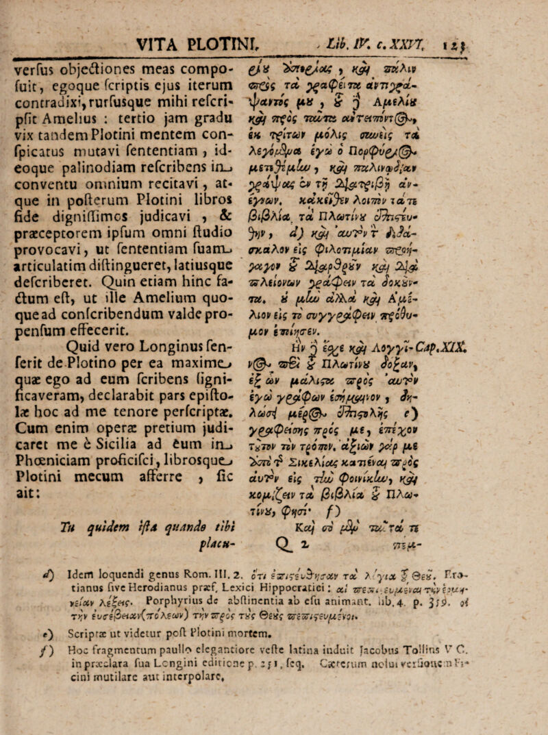 verfus objeitiones meas compo- ^ fuit, cgoque fcriptis ejus iterum ίλ ^αφί\7χ contradixi, rurfusque mihi referi· xpamg μίί j S j Αμξλ'οί pfic Amellus : tertio jam gradu ^cg vix tandem Plotini mentem con- in 't^Wuv μόλις muug τλ fpicatus mutavi fententiam , id- ίγά o ηο^φύζ/(^ eoque palinodiam referibens ixi-j μςτ;ι%μΙϋυ·^ τίταλι^ωό^Λψ conventu omnium recitavi, at- b aV- que in pofterum Plotini libros syifav, κάκίί^ϊρ Aomv ιαίτι fide digniiTimos judicavi , & βιβλία^ rd nAanW 3^ςίυ* praeceptorem ipfum omni ftudio d) *cwi?yr Λ^α- provocavi, ut fententiam ruanu σκάλονίις φιλοτιμίαν articulatim diftingueret, latiusquc ^ !λ1^ρ9ξίίν ya/2^ deferiberet. Quin etiam hinc fa- τδ-λίΐοναν ^άφ^ιν τα dium eft, ut ille Amelium quo- t»* ύ μΐώ αΤλοί A*,as¬ que ad conferibendum valde pro- λιον ύς το συγγ^φ&ιν ^ο9υ* penfum effecerit. μον ίτηίησζν. Quid vero Longinus fen- h\ j ^ Aayyi-Caf.XlX. ferit de.PIotino per ea maximc_> i τίλωτινα quae ego ad cum feribens (igni- e£ ών μάλιςχ ττξός *cuivv ficaveram, declarabit pars epifto- iyd γ^φων Ιτηρ^ιον, Αί- lac hoc ad me tenore perferiptat. λωσ4 μόξ^ ShqoXvfg e) Cum enim opera: pretium judi- γ^φ^ίσης π^ός μ«, ίτήχο» caret me c Sicilia ad eum iiij τ^τον τον τξόψν, ά^ιων ydp μ^ Phceniciam proficifei, librosque-» Σικίλίοίς ΚΛτιίνομ τ^ξος Plotini mecum afferre > fic dvvv elg τίΖ φοινίκΐϋυ·^ ait \ Μμ'Χ^ν ΊΛ βίβλίΛ 5 Πλί»;- Ttviff φ^σί* Tu quldcfn tftd quAnde tihi Kcej ero TlUTci 7i placu· ' Q_ X ΤΓζμ^ d) Idem loquendi genus Rom. HI. 2. ό'τ/ rd >'yix % 8e». tianus fivc Herodianus prscf. Lexici Hippocritici: α,Ι Tsri^i./evuivcu TKvhu-i' nUv κίζ&ίς> Porphyrius de abflinentia ab efu animant, iib.4. p. oi T^v iuc-e^etxvC^joλξων) T>;vsr^oV τας ©£»V τίΓξ^ί^ζυμόνΟί* e) Scripra ut videtur ροΛ Plotini mortem, /) Hoc fragmentum paullo elegantiore vcftc latina induit Jacobus Tollins V C. inprocclara fua Lcngini ediriene p. : j i, fcq. C5C^Cfum nclui veriiQUCml’i- cini mutilare aut interpolare,