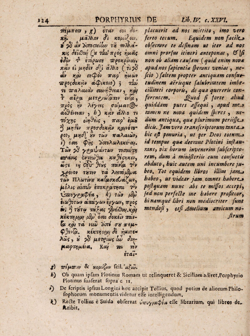 114_ ^ORPHYRIll^ in^TiHy i g) QTciv m Xj. /μλΜοΙ' Κΐίμί?^&ίν^ » ^ av ^σΐΌςζάΙϋυ tS m)kct^ χις Jetcdz^ (\i tIuj πξος ν^μας iSov 'i ίτίξωσΈ 'ΰτξοκξΊνζμ^ }t^v bI μ^ίίν cf]l α?λο ( fi ^ ^ άν σΰφον TTct/f ^μώρ οίφίκοιο') y tIw 7i 'ixrahoudp ffzw^^etc&v y T Ctfg^ μΒΤβ/ίύΟ,Τίν ΤΓξΟς Ψ Xiyeig σωματ@^ y b') κίν άϊίκύ η ctiyi^^ig y TTc&p* ίμί ^ μη^ν τΓξοο’ίίοκΛν Η^νοτι· ξορ, ftJffl,’ Sp τύύρ waXakuvy t) cm φ^ς ’^σπ^λωλζϋίνοίΐ» Τώ ^ y^xhdpTm Tdcztvjf) mi*oivt^ OPTzd^ju κ'α^ςηκίν^ ff ' ^ ^ 7 K ω<^ε vn jiag Ttuvisf, Vp ^opo» τϋτΰΡ tc& XetmjjSijjot rouv ΙΙλωτίν^ί Hst^aicd^d^iaVy μόλις cojTiSv Ί^ν tj35rz)>'^(piifc ^ k) 7ύύ¥ tiaf^Toop άτπχ,γωρ i^yavy ττ^ος i*>t τύτω Tzi^ccg χεκτί^μμί μ8μ 'am ίοκΒιν τπίν^ & w πεμ^ Ψ^ρΌι* XiKTiJ^j ^UIT€^ λα>ς y i ^ μετξίως Ιώ Λ??- μ€£γΤ}]μίϊΛ^ Κα/ τ^ΐ τζΡ Ψ Λ» ίΤΛ4- DE lih, IF. C. XXVU pUcuerit ad vos mittito , imo iero ferto tecum. Equidem non facile^ obfecrare te dcfnam ut iter ad nos omni prorftis itineri anteponas y ^\β non oh aliam caufam ( quid enim nova apud nos fapientla (perans venias , ne· feio ) faltem propter antiquam confuo· tudinem aer is que falubrimtem imbe·* cillimti eorporisy de qua quereris con* ferentem, ^fuod fi forte aliud quiddam putes ajfiequi y apud mt^ tamen ne nova quidem fieres y ne· dum antiquay qua plurimum peritfit^ dicis. Jam vero transferiptorum tanta,,» bic efi penuria y ut per Deos totum,,» id tempus qua deerant Plotini inflau· ~ ransy pix horum invenerim (ubferipto· reWy dum a minifleriis eum confuetis abduco y huic autem uni incumbere ju· beo^ Tot equidem libros illius janu» habeo y ut videar jam. omnes habere„» poflquam nunc abs te mifos accepiy jed non perfePle tne habere profiteor y hi namque libri non mediocriter fiunt mendo fi y et fi Amelium amicum no· \ ii ΖΤΐμζΒ!^:^ν Sc ‘Η'ομίζ^ίν h) Ob q«ain ipfam Plotinus Romam ot relinqueret & Siciliima aiiiret,Porphyrio Plotinus fuaferat fupra c ii. ■ /) De feriptis ipfiusLongini koc accipit Tollius, quod potius de aliorum Philo· ' fophorum mbnumentjs videtur efe intelligendum. K) Refle Tollius e Suida obrervat ciTe librarium, qui libros-de. Uribit, I