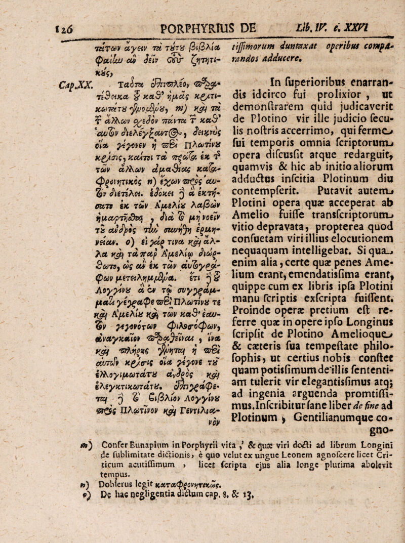tz0 PORPHYRIUS DE λΛ’ΛΠ «*«·<** CapJCX, TziT&iy ayeiv τά τύπί βιβλίΛ ^ccilw Cii Silv cjnr Ηίίς, ■ ΤΛ^Τίβ cj^^iov τιΒηκλ § καθ’ κζ/τι·^ Κ·6ι)ΉΧΤα φυθ[Μ/^8^ w) 7U ¥ αΤ^ούν ^iSov ττάνΎΰί r καθ’ ^cuiSv JiiAey^iUT^o j ^ξΛ^,^ύς ci» ysyoHV j; ^γ6< πλώ^τ^ί'Κ ϋ£/<^ζ·ϊ ^CUTSl ΤΛ ΤΓξΟύ^ €« 'ί τώρ ά/Αων είμαΒίοΐζ καδί*· φξύίψικϋς η) ιχωναω· 2)V Λε7Σλ«. iSoKH α εκτ^'· otitB εκ ΤΛΡ ίίμζλιϋ λαβών ^μα/ρττί^α] , Λα δ' fe?? voelv tS ΟΛ^ίς tIuj ffiwff^ εξΙΛΫΐ· peiav, ο) el paj ma αλ- Λα >ζ^ τα τταρ Αμελίω ί\ωξ^ θ&ίτί, ως CM έκ ταρ α’υ'5^^- ^ων μετ^λν[μιΒΙ)α^ ϊτι ^ 5 Acyyivy ά cv τω σν)/^αμ* μαϊί yi^^paOi ·Ζ3^ Πλωτίνϋ τε #(^ Αμελιϋ των καο* ιοω· %ν ^ΐ^νότων φιλ^ΰ-οφων^ βίναγκαίον 'Sr^Jilvcu ) Ϊρλ f(^ ^'ί;7Ζ)ί/ ίΣτβί ίά/τζΛ χ^/σ-ις οΙα yeyvve τ^ ί>λογίμωτάτϋ α^^ξος }{^ ίλεγκτικωτάτΐί· ςίνη^άφε- TR2/ δ ε»/3λί0ρ Αογγίνα Πλ^’τΪΡΑΡ Γεντίλια· νίν tijfimorum duntnxat oleribus comfA* randoi Adducere» In fuperioribus enarran¬ dis idcirco fui prolixior , ut demonftrarem quid judicaverit de Plotino vir ille judicio fecu¬ lis noftrisaccerrimo, quifermo fui temporis omnia feriptorutru opera difeusfit atque redarguit, quamvis & hic ab initio aliorum adduftus infeitia Plotinum diu contempferit. Putavit autenu Plotini opera qusc acceperat ab Amclio ruiffe transferiptorum-» vitio depravata, propterea quod confuetam viri illius elocutionem nequaquam intelligebat« Si qua^ enim alia,certe quae penes Arne- lium erant, emendatisfima erant, quippe cum ex libris ipfa Plotini manu feriptis exferipta fuiifent· Proinde operx pretium eft re¬ ferre quae in opere ipfo Longinus fcripfit de Plotino Amelioquo & cacteris fua tcmpeftate philo- fophis, ut certius nobis conftcf quam potUiimumdeiUis fententi- am tulerit vir clegantisfimus a^; ad ingenia arguenda promtim- musjnrcribitur iane liber de fine ad Plotinum > Centilianumque co- gno- i») Confer EunapSiim inPorphyrii vita &qu3C viri dcuili ad librum Longini de fublimitate didionisj e quo vclutcx ungue Leonem agnofeere licet Cri- iicum acutiffimum ^ Hcct feripta ejus alia longe plurima abolevit tempus. w) Dobterus legit καταφ^ονί/ν/κ^ί·. f) De hac negligentia di^um cap. g. & xJ*