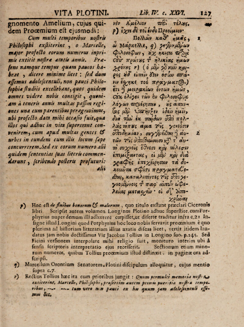 gnomento Amelium, cujus qui¬ dem Prooemium eft ejusmodi: Cum multi temporibus noflrU Philofophi exfiiterint , o Marcelle^ mdjor profero eorum numerus inpri· mis extitit noflrt semtis annis, Pr<e· fens namque tempus quam paucos ha* beat > dicere minime licet : fed dum ijfemus adolefcentuH) non pauci Philo* fophia fludiis excellebant-^ quos quidem omnes videre nobis contigit, quoni· \ am A teneris annis multas paJ/Jm regi* ones una cum parentibus peragravimus^ ubi profeBo datn mihi occafio fuit^qua illos qui adhuc in vim fupererant con* veniremcum apud multas gentes urbes in eundem cum illis locum fepe concurrerem,Sed ex eorum numero alii quidem fententias fuas literis commen* darunt, (cribendo poderis profuturi: alii V6v Κμίλιον srSi τίλας^ p) exetJe τοϊίν^έΏξοοΙμίον· ΏοΤλόύν KaS' φίλοθύφούΡ *ΐκιςΐά QTir ΤΓξύϋτας ί? ηλικίχ^ ^ovisg r) (ο /iSfi ξίς ύ3* iimlv oo-lw enrc6· Vir TC(S ττρβγμοίτ^) in μΗ^κΐύύν oncov ημών ^ QOC όλι^ί των cy (φίλοσ^φΐχ, λόγων *Ζ!Γ^^ϊςησΰον , dg ctTtztv·^ {jS^ 'ύζΰ'ηΰ^ξν iJeiv ημίνρ dioi τΐϋύ ίκ τΓΰύίων 3dn τίολ^ λαςτΒττϋς αμα Vtg ycveoT»v 3^^ημίαν y i) ety- τών Ί?ϊς Din^ictiaticrt τ αυ* τί (svxvoig ϊΒνίσι τιίλξο'ίν ίτημΙ^οΛτας, ά χβΐ Λλ ^αφης ίτηχΗοηυων rei do· xovuuTU σ'φίτί 7τρβγμΛΤ<^£* tdzcfy κΛταλίτ^ντξς Τις 3^χί·· γνο/ί^Ι/όνοις ^ ττα/ρ currdv ώφε* λείας μετα^^ίίν * οι ><773- χξΐί^αι Hoc ciide fnibut bonorum malorum , quo titulo cxflant prscclari CiccroniS libri. Scripfit autem volumcii Longinus Plotino adhuc fnpcrftitc,cumPor- phyritis nuper demum illr adhaerere coqpiifequt diferte traditur infra c.2i In- figne iftud l.ongini i^uod Porphyrins hoc loco nobis fervavit prooemium e quo plurima ad hiiloriam litterariam illius aeratis difeas licet, vertit itidem lau¬ datus )am nobis docniffimus Vir Jacobus 1'ollius in Longino fuoj p.245· Sed Ficini verfionem interpolare mihi religio fuit, monituro interim ubi d fcnfii icriptoris interpretatio ejus rccciTcrit. Sectionum etiam mino- luin numeros, quibus Toiiius prooemium iilud diftinxit, in paginae ora ad* fcripfi. Marcellum Orontium Senatorem,Plotinidifcipulum alloquitur, cujus mentio fupra c.7· r) Rcdlius Tollius haec ita cum prioribus jungit : Quum fermulti memoria ncflix^ exttterintf AlarceUe^ Ph/l Jo^ht ^-prAfirttm autem prtmis puerittA n^βyΛ itmfo- nbui y —·.· —fum vero m» pauci ex hu quum jum udclejttntuli φ. miss Sic,