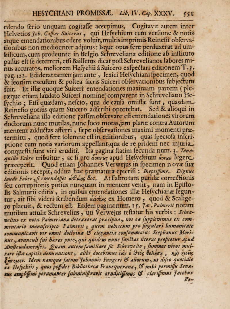 HESYCHIANl PROMISSA. Lil^AY. €4ρΛΧΧν. ffi edendo ferio unquam cogitafle accepimus. Cogitavit autem inter Helvetios Joh, C^fp^r Suicerus , qui Hefyehium cum verfione & notis- a tque emendationibus edere voluit, multis imprimis Reinefii obferva- tionibus non mediocriter adjutus: Isque opus fere perduxerat ad um¬ bilicum, cum prodeunte in Belgio Scfircveliana editione ab inftituto- paffus eft fe deterreri, etfi Bailietus dicat poft Schrevelianos labores mi¬ nus accuratos, meliorem Hclychu a Suicero exfpeftari editionem T. pag.121. Ediderattamenjamante , lexici Herychiani fpecimen, quod & feorfim excufum &poftea (acris Suiceri obfervationibus fubjeflum fuit.· Et illae quoque Suiceri emendationes maximam partem (ple- rseque etiam laudato Suiceri nomine) comparent in Schreveliano He- fychio y Etfi quaedam, nefeio*, qua de eaufa omiiTae funt, quasdarru’ Reinefio potius quam Suicero adferibi oportebat.. Sed & alioqui in Schreveliana illa- editione paiiimobfervare eff emendationes virorum dodorum nunc mutilas, nunc ioco motas,jam plane contra Autorum mentem addudas afferri, iaepe obfervationes maximi momenti prae¬ termitti , quod fere lolemne eft in editionibus, quas fpcciofa inferi- ptione cum notis variorum apperrant,qua de re pridem nec injuria-^ conquefti funt viri eruditi Ita pagina ftatim fecunda num. 3. qulL· Fabro trifeuitur , ac fi pro ίτπιτας apud Hefyebium ίττας legero prseceperin Quod etiam Johannes: Verwejus in fpecimen n ovae fuae’ editionis recepit, addita hac praematura epicrifi l Imptiffime., jyigms laude Faber y ft emendaffet ατί,ωας &c At Fabro tam putidae corredionis: ieu corruptionis potius nunquam in mentem' venitnam in Epifto- Bs Salmurii editis, in quibus emendationes illie Hefychianae legun¬ tur ait fibi videri feribendum ex Homero y quod & Scalige- ro placuit, & redum eft. Eadem pagina num. i y . Jat.. Valmerii notam’ mutilam attulit Schrevelius, uti Verwejus teftatur his verbis : Schre·^ •melius ex neta Falmeriana detraxerat praeipua^ nos ea fupplevimus ex comr mentaria manuferipta Paimerii y quem nobiscum pro ^ngulari himanitate iommunteavit vir omni doFirina 0' elegantia confrmmatus Stephanus Mori· nus y avunculi fui bares putoyqui quidem nune fanFlas literas prof tetm apud' AmfieLodamenfes^ ^fuam autem famiUare fit St hrevelio y fummas vires mul· rare ίβα capitis- deminutione y alibi docebimus iccv 0 Β'ίος , Idem namque fatum Johanms Fungeri ^ aliarum y ut difeo quotidie' ex Hejychiis y quospofftdet Bibliotheca Franequerana^ mihi permijfu Sena· Ampti§rni per amam er fiubminfiravit erudttiffimHS clari fimus pacobus-