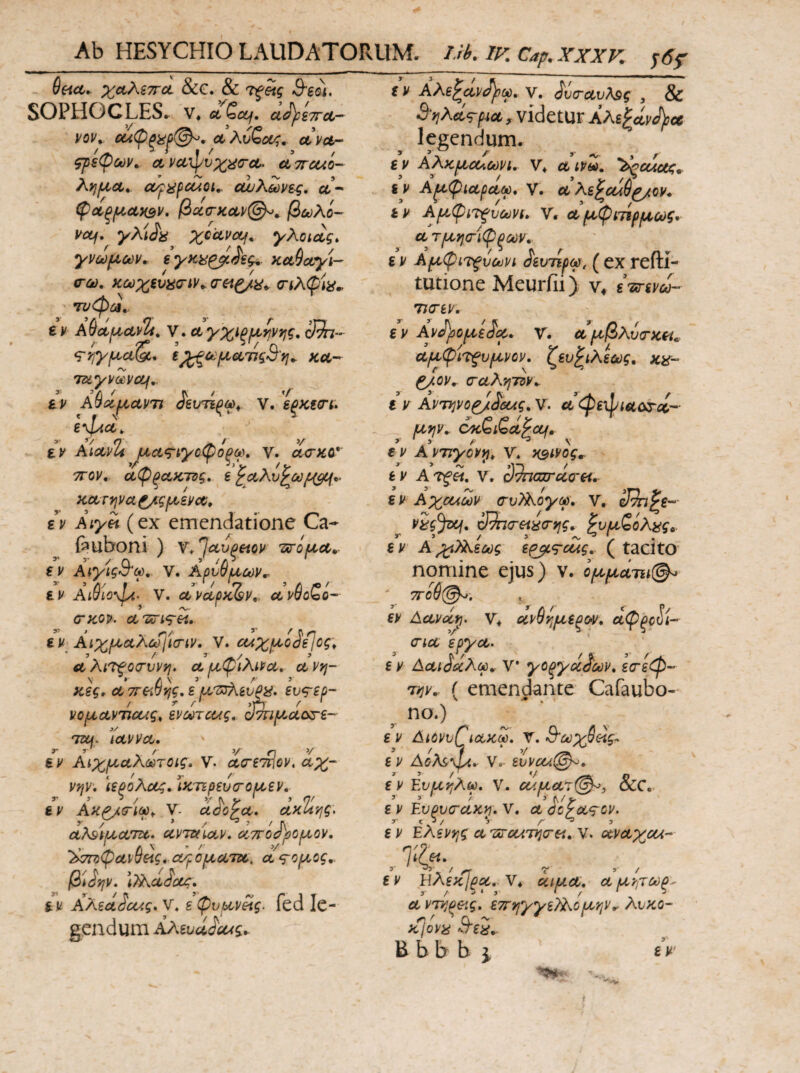 Seicc,. χαλίττα. &€. & Β'βοι, SOPHOCLES, V* ctQccf. α^ίττα-^ vov^ €α(Ρξϋ^(^, oLva-- ςρεφων. ct yuipvxtf<ra. clttcuo- λ>}ΐίΐ6ΐ, cc/^i^fcuot,, ουυΚωνες, ct- φ^ξ/ίΐαχΒν, βαία-ΚΛΡ@^^ βωλί- vctj. γλί^ί^ xcuuctf. yXotctg, χνω[Χύύν, εγκϋ^ίες^. Ku9ccyU ϋ-ω, κύϋχξύϋο-ty^ (τεΐξ/^^ <ηλφ\ϋ^ τυφζΛ,- εν AdctfA.co^Z» Υ· Λ γχΐξμ,ψτ^ς, oJ^nr- 1^ύύΙΧ€ΐ^ς3'γΐ^ KOL-- Tmyyocvctf,. εν AQcnf^ctVTi ^βυτίξω^. V. εξκεο'ν. e\l4ct^ εν AictvTi μci<g^ίyoψόξcι)» V. (i<r>cc* ΤΓον, α(ΡξΛΚ7Ός» ε^αλυ^ω/ι^^ ΚΛτψα ^ςμενο^ρ εν Aiyei (ex emendatione Ca- feuboni ) ν^^ΛΌξείον τϊτίμΛ^· εν Αιγίςθ^ω, V. Αρυθμων^ εν Ai$io%Jy{· V. cL^ctpyciv,, ανθοζο- (τκον. ct'zcrig-et. εν ΑιχμΛλω]ία-ίν. V. α4χμο^ίΙος\ CL λί^βοσ-υνη. Λ μφίλίνα, ct νη- \ » Α\ ’ ' _. Λ ’ κες, α 7reiuy;g, ε μΊ^^ΑευΡϋ. ευ^-εύ- / τ r' ,γη r ' vo^cLVTicug, εvMτcug, α'πιμαο^ε- TSCf. \civvct, εν Αιχμαλωτοίς, V. ctcri'^ov, αχ- νφ. \ερολας» ΊκτΈρευσ-ομεν, ϊ- 3 3 / 3/ Λ ' ) η/ εν Ακ^ΰ-ίω^ V. αάο^α, ακί^ης. αλ&ίματα. ccvmuav» αττοΛιομον, L Λ ^ ’ '·■ ’/ ^^σΓζψανυείς, α/ροματα, a^o^.og,. β^ίψ, \7Aa^ctjg, εν AMaSoug* V, ε φυμv^g. fed Ic- gendum Αλευά^ΟΑς^ εν ΑΧε^άν^ού, ν. ^ΰταυΤ^ς , & ΆνιΚά^-μα , videtUr Αλεθαν J}jce legendum. ε V ΑΧκμοΛύύνι, V* α ινω» ^ccAug^ iv Α^φίαραω, V. α Χε^οάθ^ρν· ε V Αμφί'τ^υύύνι» V, α μφνπρμούς·· α τμτ^ο-ίφξΜν. ε V Αμφί'Τιξύοϋνί ^ευτίρω, ( ex reftl- tutione Meurfii) V4 ετετενω- 7J(T6V, εν Αν^^ρομε^μ, Υ, αμβλύίτκεί^ aμφi7fυμvov^ ζευ^ιλεύύg, ^ον, (ταλ'ήΤΰν^ ε ν AvTYivo^^aug^ V. α^φε'φιαζ&χ’-· μψ^ εν Α ντιγονιρ^ ν'* xsivog^ εν Ατξεί, V. S9najrclcr&i, ε V Αχολων α·υ)Χογω\ V, vig^, <3^<rei^(rv]g, ^υμζόλiίg^. εν Α^)Xiu)g εp^<g■cug. (tacito nomine ejus) ν. ομμάτα@^ ' 7Γθύ@^. . εν Δανΰί^. ν* ανθ^μεξορ^, άφξοί'ί- (Για ερχα> ε V Δαι^ΰίλω^ V* χοξχάβ'Μν, ε(Γεφ- Tijv.· ( emendante Cafaubo- ηο.) ε V ΔίονυΓίακω. V. Β'ύύχ^άς:> ε V AoM\pc^ V, εννοίί^, εν Ευμτ^λω. V. ρ</.μα7@^, &C. ε V EupvcuKn^ ν. α dcyag-ov. ε V EXsvvjg α '^cciT)j(rei, V. αναχοΑ- , 7‘Cf*·, ε V ΉλεκΙρα. V* αψ.α, α μνιΤΡΟξ^ avTvjoeig. ετΓψ/γεΤΧομψ^ λύκο- ^ cl ^ κίον^ ^τείί, Β b b b 3- f