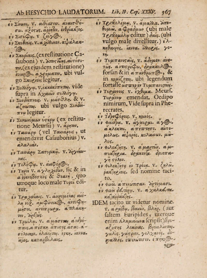 Ab HESYCHIO LAUDATORUM. Lik IP. €V XivCf)Vi. V. £ίλ6υΰδ·^ίν· etvsuaS'n- (ΓΜ· ctppff&i'* ίί/θξΙΛκΙος* ε\ ΣίΟ-νφω, V ζ&ΐγ(^, ^ sV 'ZKv^cug, V. αψ4«λΛ«- 7(^· . . .τ^- € V Σζνρί^ζ^ (exrefiitutione Ca-· fauboni) ν. '^^Ίτ^Χτ^ς,οωτοσ-ί- 7iP.(ex ejusdem reftitutione) ενίύξ©^· ^^njjLouTov^ ubi vul- go iLKv^ois legitur*. iv 'ΣυΤΑογψ,ν,lKKiKC7ryj'ntj* vidc fupra in ΚχοΛων ατυϊ^ογω, iv 'Συνί^ττνοις· V. f^oc(r3‘Ki^· & V. α^&ίωΊΖί^» ubi vulgo 'Συν^&ι- legitur. iv 'Σνρω^ν^ΐΰύν (cx reftitU·* tione Meurfii) v. Λ Ύίκνάξω (vel rcumξOiς J Ut emendavit Cafaubonius ) v*. 3 \ ΟίλαλίΛν, ξΐ/Ύ(Ζίν(ίξω Χατυρίκω, νοίζ· ίV τελέψω, V. αειφοξ(^^ %ν Ύγιξίι V. Λγλη^ίίύύν, Ik & ιη αρρεροβοίΓΚος &C 3'βανη utroque loco male Ti^/jc* edi¬ tur. i y Τ^^ΐ'ίί^ζ’* V. α€<ξοριεΡ6)ί4 cwo- λκ vvp. ιίμφϊνί'^κί^* (Χ,νευφη^ f ^ ',-Γ-Α. ' Ι^η(Γε<, oCVTiTT Λ 'W\CUiVl- TDV j '2^c%g· 5 / ^ ’ Λ' sv Τξύΰΐλω. V. df^cKTiTiLi^ctvopQ-^· τΓοας,ΛΤΓεο’κη, άτηκτος ct(To(^.ct-’- δ'ίλ^ίΗΒν. ελΰαΖτζχ^. ερκη, iciPV-cC* Κ^τ<Χξβυλί4^$.^ iv V. αριουΤ^Λ, αφξΰί^ΐχύύν (ubi malei Τ^^βορϋίλφ editur) ^eug, (ubi vuleo male divellitur.) «‘λ- Λ λ V κψύ4Αξος. ictvvd· ^/Ανζ/ς, yo^ Vff, iv Τυριττανις-δίίς^ v. i^yjjiiQV· uvs^ Τύϋξ, Λντΐ<^φφω^ (ί'^ΚΛυλ@^» forfan & in αττείν^ξωττί^ > & ίη χ^/^ίζετκ/. ubi legendum FortaiTe oocr^irsph Τυρ/εττανιςεΐίς*· iv Ύν^ννοις V. εχθίρίΛ. Meurf. Ύυ^ννω emendat* Oedipo ' nimirum*. Vide fupra in Phe¬ recrates, iv rJ)3e<bopoig. V*‘x9*i/oi« BV Φεασΰΰέ., V* uyKvaui, cty\^0 >/ . ' * 5 ^ , ακλεκτΰΐ. ctTrs^xrnTjos. cujtq-^ μολύός* είφεξες, m^suvodv^ Xvg^ ^ sv Φίλθ}^ητί^* V* cc ^ctpmv* ci f//·^ Tt^vytjri^ct, S^KOV^. ^pvow cL^ yr toApV. SV Φiλΰ}ίjpJT^ εν Ύξοιρρ, V.· puKjyj^mg, fed nomine taci- iv Φίνίι. ΛττενωτκτΛν. '^τυμαοΊ, iv ΦίΡεί <ί(^·ΊΈξω, V.· χοίλκ^τχ·' Koijctpfoiy^vig^ [DEM tacito ut videtur nomine. V. cc ^β(ρ·' βcciuv, βλ'ήξ, ( aut faltem Euripidesuterque enim AAk^ouct)vx fcrip(it)/S^u^ είΐύο-ης kzGUVOj;, βξυαλΜΤεί^^ yu?^ig> yά,‘Tξicy, γελχμνος, io-- puQ(,7^eg* IwivipTKTiv. ε7Γη·Κ3>^*·'