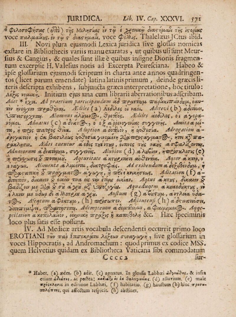 JURIDICA. Vb. IV. Cap. XXXVI. 5-71 ■0 φιλΰ<Γθφί;σ’ΰ(ζ της Μίλησ-Ιας Iv τω ε ^ovt>cS της Ι^οξίοίζ voce TTdkfjLccli^g, εν τω ^ΐΛ9ηι^^ο>2ί, vocc φί?Αίς, Fhalela^us JCtus ibid. IIL Novi plura ejusmodi Lexica juridica live gloilas nomicas ^xftare in Bibliothecis variis manu exaratas , ut quibus ufi funt Meur- fius & Cangius, & quales funt illae e quibus iniigne Dionis fragmen¬ tum excerpfit H» Valeiius notis ad Excerpta Peirefciana. Habeo & ipfe gloiTarium ejusmodi fcriptumfin cliarta ante annos quadringen¬ tos (licet parum emendate) latinalatinisprimum deinde graecisli¬ teris defcripta exhibens, fubjunda graeca interpretatione, hoc titulo: As^ig νομ^ίκη, Jnitium ejus una cum librarii aberrationibus adicribam. ^aet * Ad pr^etiam ^drticipanduyn TDV ψειχ^ετΌ ΰΈ.4ΐί€5 ( a) Αε^Ιλες ot vaou Aditevi (b) diiTivei^ Λ^^Ηο-εξχετΣμ. Ahimi^ui (ίλίρυν(^, Βρε7?{ός, JEddes sce^iXeg, ot ctyc^dL- PopLci. Adfidtus oL ^νίίτ(^,·^ d ε ^ α^ρ^ενογονίοίς (τυγγενης, Amit/ict ρά^ τ^, η B'hcc» Adoptio η aSo^iov·} η ψΒετίΟ,.» Adrogation it- .d^poycLTiov η οκ βΛα-ίλε^ς ψΒ’ετίοίγινομ,ενη 24s^<Z(rCP9'dyptari^., ζβ·κλησ:ιν* Mdes tuentur ^ϋϋε^ες τΊ^εντ^ί^, χατηνες τίς ΡΛ^ς ict crpctXiXovTKf^ Adnatorum ct ivcLTip^u,, crvvygvSf, Alubion (d) Λ Xi^QUv, 'rtst^TKXtTig (c) ,A Τ’ ~ di · * ' > CL ' ^ ' ::iro7U^8. Aqturitate ctKJii^TtiTi ouuijivtioc, .Aqtor :ivcLycA)V^ Alimenta .a Κίμενττχ,, ^ίΛΤζοφζίς, Ad exihendum ct ^ε^ίβεν^^μ^, jy ^^TctTiKyj § τχΓΡ^μγμοι,τΙ^ a γοογη, ^ ε κΡίκησ-εως, Aditation ( f) λ- diTUTiov, diKcaov § Όίκ&ιν nvet etg την ετιρ^ οικίαν, Aqtus iCLKT^gy diKctiOP J βαϋίΤ^ίν μοε Vtri ct , μζ xststilOy^^· Aqu^duqtm ol κ^Λε^ίκτ^ς, τί .i Akhv μ,ε υαούρ ci Atijtum (g) , ctvjKHct vaco- T@^. Afeqtum (Αψεκπίρο^ (h) !Z^(rt*}7rcv. Adfiintcuji (h) a d^iVtiTivcrei, Adempteuon ctdey.'£>&vci)v y α<φΰαι>^μ,εν@^» Aqqc^ ptilation ci κε'^ίίλαΐίον , θίκ^νίκη η κατ^ίβοΚη 8iC^ Haec ipeciminis loco plus fatis eife pofiunt. IV. Ad Medicee artis vocabula deicendentl occurrit primo loco EROTI ANI των TTccp ΐττΰτΰκ^βτΐί .λε^εων (τυναγωγη , iive gloffarium in voces Hippocratis, ad Andromachum : quod primus ex codice MSS» quem Helvetius quidam ex Bibliotheca Vaticana fibi commodatum C c c c i fur- * Uabet. (a) acHcs. (b) adit, (c) agnatus. In glosfis Xabbasl infra etiam ac poftcaj it i» Β^λυγοηοίς. (d) allurium. (c) male ιτξόςκλζτα .in editione Labbari, (f_) habitatio, (g) hauilum (h) hinc ar/jocr»· TrpA^TrTTffj qui aflfcUium rcificit. (h) abilinct.