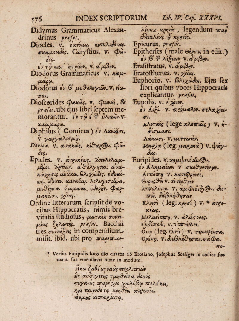 Τ7^ INDEX SCRIPTORUM Lik ίΚ 'Cdf. JJTrr/, Didymus Grammaticus Alexaa- λίυς-ί^^κξη-ρς, legendum izircif drinus. pr^fdt, ^κξηττς^ Dioclcs. V. ίοτυλι^^ίνοίζ. EpicuruS* profar. rKcLfjLoeiSeg. Caryftius. V. Epitherfes ( male θίξ^ης in edit.) jgg·, iv β' r λί^ϊων. Υ.Λ^μβη^. ζΡ τφ ΚΛΤ ΙητξΆοΡ, ν^^αίρίβην^ EraRftratUS. V, aft^β*fV^ Diodorus Grammaticus ν. κλι^·· Eratofthenes. Euphorio. ν. ,βλιχω^ς. Ejus Icx libri quibus voces Hippocratis explicantur, pr^fat^ ρι,Λξφ Diodotus ev β' ρί,υΒ^ολ^γιων^ V* ptee· TTOV, X Diofeorides ^sLKaig, r. ^ωνοί^ y & Eupolis, v. s^vqv. pr<efat.nh\ejus libri feptem me- sv Ai^t. /r. nXa^ol· xA^Toug (IcgC χλ^τίΓοίίς) J'v(rpLCtTh ΑΛκωσ-ι. ν^ ρυυττωτΰν. Meip/οί. (Icg. μαζ/ΚΛ ) V. Jk.‘ morantur* %v τω i r vXtK<fdv^^. f' ΚΛμμΛξω» Diphilus ( C omicus) ev Aocpcciru V. γΛξγΛλιτμ^, D&rua, V. κΊ9'αξ(^. φ<ϊ- isg, Epiclcs. V. ΛΤξξχίως. ΐ^Αζλοίμ- Euripides. /jSixfOi. '^τιων, Λ 3‘eXyyj'TDui ct vor· e v Αλκμα^ωνι V .(τκίΒ'βοτίαΆρ, / ^ 1 ar /Ov ^ * J\ *» '  __ ^ t ^ ^ KOdxy](rig,cwUKcit,,^A\X(adig. iop9U-“ ως* *iJ)ouTO, KdVQpiccf* XeAvyiirijS^ct^ μξθ'ίηδ-ι^ν. 0 μμΰί,ΊΛ, ν<ί'€ξίρ, φΛξ~ μΛΧΟίσ-ι, X^oLf*^ Ordine litterarum fcripfit de vo¬ cibus Hippocratis, nimis bre¬ vitatis ftudiofus, μΛΤΰάϋ (TuVTd^ μ'ίοίς ^TfAMTtjg. pr<efdt. Bacchii tres (TvvTu^&ig in compendiurru miiit* ibi3. ubi pro 'zirct^emKi- KvTifiTsni V. ΚΛτιφξονεε, Έυξυg^'?ί V. n ηρΒ'ρον .hn^oAuTOd, V. Jto^^ ίί^βκί^Ο^ηίΓΛν. f KAfiri ( leg. κξfJσ■\ ) V. * οζτξζ·^ K€iag, Μβλάί,νΙτιττ^* V. ωλίΐ^οξες» Ol^iTToJl, (leg. dim) V. τίμΰύρ€^&'Λ, Opi<r^, ν·^ιεβλ^$'}^(ΓΰίΡ.(Τΰίφ(ΐ* I I * .^fl— * Verfus Euripidis loco illo citatos ab Erotiano^ Jofcphus Scaligcr in codice ike manu fua emendavit hunc in modum: liKCt) laSeag voi^g kg cw^iyiVfjg τμη^Η(ΓΛ ^οκος ^eyctv^g Ίΰ^αρε xet χο^λνβγ τιτελεκα, }{SM Tuvpo^e τω κρηΒ’&ις Λ'ΐ^εκ?ις* ^ρμ^ς Κί'Ζΰ'Λζ/ο^-ω,