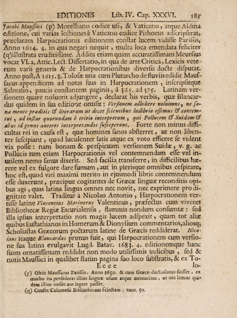 EDITIONES Lib.IV. Gap. XXXVI. ^85- Jacobi Maujfdcl (p) Morclliano codice uii? & Vaticano, atque Aldina editione, cui varias ledlionesfe Vaticano codice Pidioeus adrcripferati praeclaram Harpocrationis editionem condat lucem vidiiTe Pariiiis, Anno 1614. 4. in qua negari nequit, multa loca emendata feliciter (q)il!ufl:rata eruditiffime. Addita etiam quam accuratiilimain Meurfius vocat VL 2» Attic. Led. DiiTertatio, in qua de arte Critica, Lexicis vetc · rum varii generis & de Harpocrationibus diveriis dode difputat. ΑηηοροίΙ,Α i^ij.g.ToIofe una cum Plutarcho de fluviis edidit Mauf- facus appendicem ad notas fuas in Harpocrationem , infcripiitquc Salmaiio, paucis conflantem paginis, a ad^f. Latinam ver- fionem quare noluerit adjungere, declarat his verbis, qu^e Blancar- dus quidem in fua editione omifit: Ferfiorjem adhxbere noluimns^ m fa· na mente aditis liter arum ut decet [cientibus ludibrio effimus contem·- tui 5 ad indar quorundam e trivio interpretum ^ qui Pollucem ^ Suidam ah os id genus autores interpretandos fufceperunt, Forte noil minus diffi¬ cultas rei in caufa eft , qu^ homines fanos abfterret, ut non liben¬ ter fufcipiant, quod luculenter fatis atque ex voto efficere fe vident vix poffe : nam bonam & perfpicuam verfionem Suidas, v. g. ac Pollucis tum etiam Harpocrationis vel contemnendam efle vel in¬ utilem nemo (anus dixerit. Sed facilia transferre, in difficilibus hse- rerc vel ex fulgore dare fumum 5 aut in plerisc^ue omnibus ,cefpitare, hoc eft, quod viri maximi merito in ejusmodi libris contemnendum efle duxerunt, praecipue cogitantes de Graecae linguae reconditis opi¬ bus agi, quas latina lingua omnes nec novit, nec exprimere pro di¬ gnitate valet. Traditur a Nicolao Antonio , Harpocrationem ver- tifle latine Vincentius Marinerus Valentinus, praefecflus cum viveret Bibliotheca Regiae Escurialenfis , flammis nondum confumtae: fed illa ipfius interpretatio non magis lucem adfpexit, quarn tot aliae quibus Euftathianos in Homerum & Dionyfium commentarioSjaliosqj Scholiaftas Graecorum poetarum latine de Graecis reddiderat. Nico· laus itaque Blancardus primus fuit, qui Harpocrationem cum veriio- ne fua latina evulgavit Lugd. Batav. 1683. 4· ^^itipnemqUe hanc fuam ornatiflimam reddidit non modo utiliflimis indicibus , fed & notis Mauflaci in qualibet ftatim pagina fuo loco iiibftratis, & ex To- E e e e - lo- (p) obiit Mauifacus ParifiiSi Anno i6)0. & cum Graece aoclisiimus fuiflet, cx morbo ita perdiderat illius linguae ufum atque mcmoiiam « ut nec lucras qui¬ dem illius noffet aut legere poiTcr. (q) Confer Colomcfii Bibliothecam fckdam ^ num, yo.