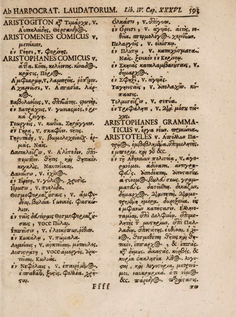 AbHARPOCRAT· LAUDATORUM. Llh.lV. ARISTOGITON ΎιιχΑ^ξχα, V. Αιτηκλθίίης, Θε Pcr^Lvcf)}©^. ARISTOMENES COMICUS v, €v rifjirt, T. ARISTOPHANES COMICUS v. ΛτΙ Λ. K«M* κελίοντις. )uvctJ(^, ^ κ^<τις. πό^^. poTrJpov·' ΑχΛΡν^σ·*^ V. Acaracria^ λοίξ- ΒαβυλΰϋΡίοίς^ν* 3^ζΛ7*ίς. ^odTtjp^ € V V. γωνίΛςι^ος. ο ξ/r icct-^evy,,. . ^ Τεούξγοις, ν. κωύία, Σιι^γγιο^· eV τίΐξΰί, ν. τκΛφίον. τίτης. όλΚΛίΠν J ν*39πγνΡ¥. εν Οςνκη j ν. uytjcig. derig» V9- ' (υηρμολογ@^* χεξνίζωνρ ΤΙελΰίξγοϊς , ν. οΙκΙ<Γκω, εν Πλ^τω , ν, κα^χυ<τμ{ίτύ(^1 ΝΛ/ί. ^evtKQV εν Κοζ/νοω, εν Ζκηνΰίς κΛ7χλΛμβΛ^'ίί(Γα4ς$ V« ^ 3ίΐΙΜξ^. ^ ^ · ε ν ^φη£^» V. uytjSg. TityjfVigrc^ ι V* >^λΛ;ι^«κ. ku^ τΓΛοης· TeA^i(revQv , V* τίττυΛ^ ^ ^ ενΤ^φ^λη'^ · V. 2^ τ«·* ARISTOPHANES ^ GRAMMA¬ TICUS 'i^yot, vecav. Τηξυτάίί^, V. βύύρ<,ολο^ευε<^· εξ* ARISTOTELES V. πλ- ΝΛ/ς ActmtAivQw y V. Αλίττείφν* 3^- 7refjL'Mov· Β^ηης Β'ηυκον· KiyK^igy Nctvjd^iKctf, AcLVcua-iv , V. €*J' eV»*'>?· V. yvAi@^y V * * ./Λ Ήρούίπν , V. ττυεΑίόαυ. €>εσ·^οφο^Λζ^(ΓΛίς ^ V· αμφί* dsccf, |3^λ«Λ. φΛΟ-κοέ* Xtov. £V Tcug ίάτΓί^ΐζ Θεΐτμ^φο^αζα* (Tcug 9 voce UvAof, iTHirevirtv ^ v. iΚεοκοτατων.ρο^ίύν* εν Ιϋωκοί,λω , V*ττωίΜΛλΛ· Ayj^Vicug ^ V. α/ρκτινσκ^^ μετζύνΑΰς^ AvcTig-^ycTi^ , VOCe ττιυτ&ή, K^Aios/g. εν Νεφελΰ^ίς , V. £ccjr^ii2>· ^ι^ίξ· φζ)Αεα>, Trt/. Ffff εμβφλη/£\/υα>,3^μελην^ς* ε μτοΌ^ϋ, ?<>' &C. e' 'ν »Λ / ^ f tr *^ Λ εν τη Α7φ£ΧΛθΰν ΤΓΟΛΙΤΗΧ^ ν;.Λνβ- / » Λ r ' » ^νομοι. oudvvcL-m, ocvny^* - φ^ς. ^CTD^eKTKf^ Λ ^vvof^@^fii^<^'(r.iag, γ^μ* ματ^ς· ^cLTetSziif. ^ίκοίζοίν^ 2^ί7ϊ;7»ί.. 24$ίμ6* ^ούξο^ενίΛ, εις ε μφανων KoLJug-ctinv. E?AtjV0* rapuou* Αελφίνίω, 3?πμε* » V ' * >Γ) ^ „ % ArTTjg τ Παίλ- # <ν ΛλJiw. ^τη^ίίτίΐς· ε v^uvotf^ ε <^©^. 3'6σ'μο9ε7ΐ^ Si^Tig θ*ι^- •77^cV. ΊτΠίΤαξχ©^ ^ & ίΤΙΖ^ΓΛ^· KO^>\g, & Kv^ct οκκλητια, λ1θ(^, Asyi* ςΐμ f μ^'^ονο* μοι^ vctvKpjL^Kcc· ^τι νομ@^ &C. Ίΰ·<ίξε3ρ^* 'ΰβ^<^Λ(ης. wev