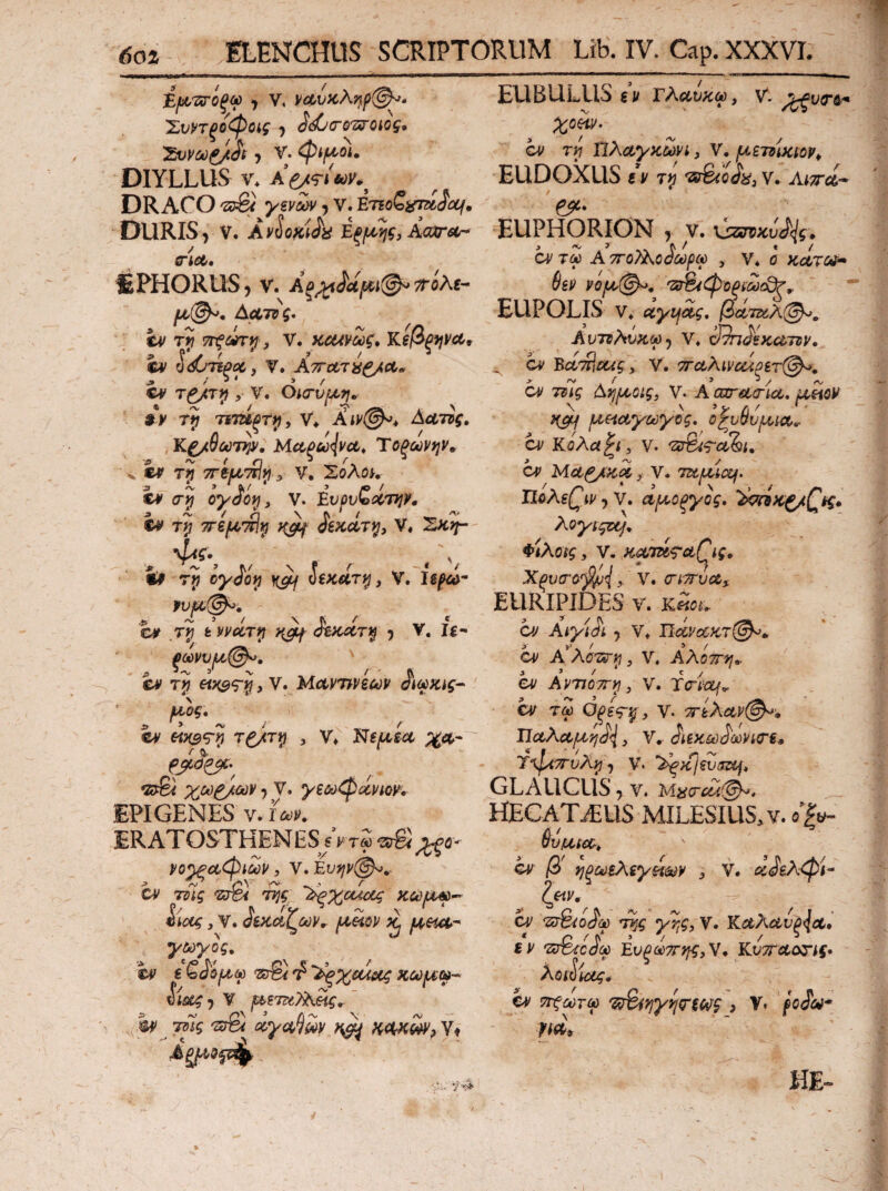 Ε|Μ.ϊ<γ0^λ) , V, 'ΣνντξΟ^Οίζ 5 d^O'0'Σ^ΟΙΟξ* 'Suvufjtdt·, V.<Pifioi. DIYLLUS V. DRACO , V. ETieSiiTasiWi/. DURIS, V. 'kA oKi^a έξΐ^^ης, Aaxrec- (TiCti lEPHORUSj V. Δατνς· hf τγ ΤΓξύύΤψ, V. ΚΟΑνΟύζ* Κζβξψ!^^ iv ^(^/τίξΧ, V. ΑτΓΛΊ^ίξ/Λ* c*' , V. OKTVfAr].· $ y ΊπτΗξτ^ ^ Ααττς, ΜΛ^ω{νΛ, Ύοξων9]ν» ·< er t!j TTifjL^i^ y v, 'Σολοκ er oyiivit v. ivf^vZocrniv, er tJ ττεμ'πΐ^ ίεκΛτι^, V, 2^^ , N f Λ * '/ Ir oyioi^ ^ veKUT^, V. Is^- 'cr tvvd/r^ otKXTi^ 5 V, Ig- ξωνυ^@^, ' er , V. ΜΛν7>νξων ©r «>(99? τ^τίί , Ninget ;^(!t- V· y2&y^(Avm, EPIGENES V. f<ie;r. ERATOSTHENES sVrS yo^ctCpiMV, V. Eu^r(^,- W 'Z^ KCi)U^^ P/ ^ ry ^ ^ ^ ‘ motg, V. όίκαί^ύύν^ (Amv y&)yog. hf € «δτ® T? κωμω^ Sis&g <) V μετΐΐ)^^, ' h>^ τΌίς 'SjSi ^y(4,^m ^ v» EUBULUS ev Τλαυκω, v. χο^. cr TV! nAayz^yi, V. μετνίκίορ^ ELlDOXUS «r v* AtTrd- e^· EUPHORION , V. ύζσνκυ/{ς. Οίιτω A ποΤΑο^ωρω , v* ο kcctc^^ 6sy νόμ@^, 'Ζδ^φοξίΜεΟζ^ EUPOLIS V. oiyijSig, βΑτζύλ^, Av7v?tv}i^-) V, 39π^ξκατΒν, ^ cy Bci^^mg, V. 7Γαλίνα4ξ€τ(^» cr ττΊς Ayjuoig, V. A cor Acria» asioy ^Hayayog, οζυΰνμια»· a/ κόλα^ι, V. 'ZiSi^ahu cr Ma^KA > V. ταμίας. , V. aμoξyoς» ''AmK^/Qkg* Aoyi^zAf^ Φίλοίς y V. X^v(ro'^^{y V. (TiTrua^ EURIPIDES v. cr Aiyi^L y V* Ιϊίίί^<5ί;«τ(^. cr Α^λΰΊΐτγ, V. Αλόττ^ι». er AvTJOTT)^ y V. Ttriof^ cr τί O^sg-^j y V· 7riXav(^·, ΤΙαλαμη^, V·· ^ίίκω^ωνίΟ'ίφ Ύ^φίττυ?^ y V. ’^κίευσα^» GLAUCUS 7 V. HECATiEUS MILESIUS, V. (5^|y. Svata, cr ij^odiXiyn^v , V. cr ‘sr&ojli) νϊ^, V. KaAavpJa» * c ^ i'* ’ / ^ fr 'Zcrefc^^ Ενξωττη^,ν, KvTrao^ig· λοί^ίας* cr '?Siy}y^rsw9 > V» /cJlw-* Ι'ίΛ» HE-