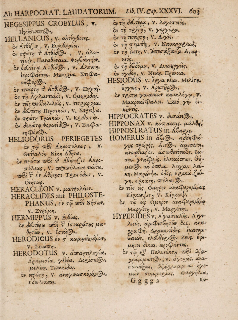 HEGESIPPUS CROBYLUS, T. HELLANICUS, v. ΰωτίχβονΒς, CnArSiC^tv y V. Ευξυθ^Ίοι» Oif Ατύΐ(ί'(^ , V. , UcLVCt^rjVCUCLy Φοξ^αρτ^ΰ^^ cv ^(i^T0C AriiJ©^ , V· AAcsTi/. Ιεξοφαντ^ις· ΧτιψΛ-· νί^φοξ(^^ cv τιτΐίξτι^ Ατ6ί^@^ t V. Uifycif· a/ AyAdvnoUt j V. Ομ^ι^όα^, a/ TZUi ΘΑΤ?Λλίλ9Γί , V. ΤΕΤ^^^Λ. ά/ Ι[ί^σικων y V* Zjfeipa, Ci^ !PrfC0Tf) ΎξύιΗΚύύν , V· Υί^.^ύύΤψ· cv ^(£>τίξ^ 5 V. λογο'^οιος* CV T(f/Tp5 V. 7Ε7Ζ€ξΤ^ , V. Ai^ii. ' ^ τί 7Γ6μτϋί1) V. j A. */ * ...»_ ''y .> ci' T#i V, >ί?τ3σ·^ζΛί/(5ί. Ατα^ νευς* cv eQio^iiy v, AvKikl^y^i^*  cv iy^oi^y V. Ν£λ)?/* Π^ονίΧΛ. HESIODUS V. viopv» MsAiTife i^yotgj V. Αξκτίξ@^, cv τ^τω ywcuKUiV KOLTuAoycd, ν'* ΜΰίΖξϋκεφΑλοί, xjasv γψ οί- KiiVTBgm HIPPOCRATES v. Svc-cin(^» _ - _ _ / / M cv ^6κΛΤ« Φορίοή, V. ΣτιφΛ- HIPPONAX v. «ΐ;·ΖΤΛΟΧ<ί. ν)!(φόξ(^'. HIPPOSTRATUS in ASag^j. HELIODORUS PERIEGETES .. cv τω ®€< Λαξοττόλΐος ^ V. θιναλος· NiKtj ΑθψΛ. cv ^«τω ·37®< A^yjvijQiV Ακξο- ττολεούξ , V, ^zj^TS^vAouct tuvtu, T gV Α^ψί^σ·ί Ύ^ΤΓοί'ων , V. Ον^ύύξ, HERACLEON v. μΛ^νλίίον. HERACLIDES aut PHILOSTE- PHANUS, εν t£ ®6< Νί/ίταιν, > - t V* 'Στξυμτ^, HERMIPP US V. Mm;. cv ^άι-ήοΐΛ -srSv T ΐσ-ΰκζ^τας f*et.· $>ITuy, V. iVavi^. HERODIGUS εν nu^m^a/A^m V. Έι^ατζΰΊ^. HERODOTUS V. u7;!r€t^'Tihoyicty Αξημίσ-Ία^, yspfci· Ao^(TK@^, μελάνη, Tiiux-i^ccj· ^ cv ΤΓξόύΤν, ·) V· Λν2?ί.^ίΚα(ίΓκθ/>4ν'(^φ HOMERUS in aQi@^, α^^^ιφΰΐ- 'Tfif^Pig» Aiv^. α.μί7ΓΖ!Το%9. Ο(.νύύφΐΛ?0.ν, α(τυν^ετΰ·ψΰ&ν» Βέ^- yvctCp^^, εΑεοκϋ'ζυ'ύύν, Β'€^ μεν©·^ τΰί G^^AsKcL, Aii^ouf. Aet;- «?/. yiCL^0sv\cL, oSog^ 0 ^KOC ζέΙΗ y>iv oPKotvii· ^ssKctv©^· CV 7(?ii eii ομ^ξον (^νοί/ψεξο/^Οίς K6PKC^IaV ^ V. K6fi>CCi)\p. , V H «ir ^ 0' CV T(^ Ομτ^ρον αν(Χ>^^ε^ΐ^μμ(Λ^ lAcL^ywi^·) V. HYPERIDES Vv A γΰί(τ\,κλ7\ς* Atyh- λιευς, Λαφΐ(τ£«τ«ν &c. Λνττ- A^Kaynatjg 6κΛ7^- ελ<ί6$ί^@^ Zeu^. 6f&- ^»;V0i ^iKOjj. \εξθφ^ντης, cv τω JC? 'Sr6< ^αμμΛτ(^ , V. cf^yo^?· olvcL·- cruV7ai£ax. ^^^ξαμ^μ^ ^·' μων (τυμμο^ας, <^Λξγ}ΐλι·κ»