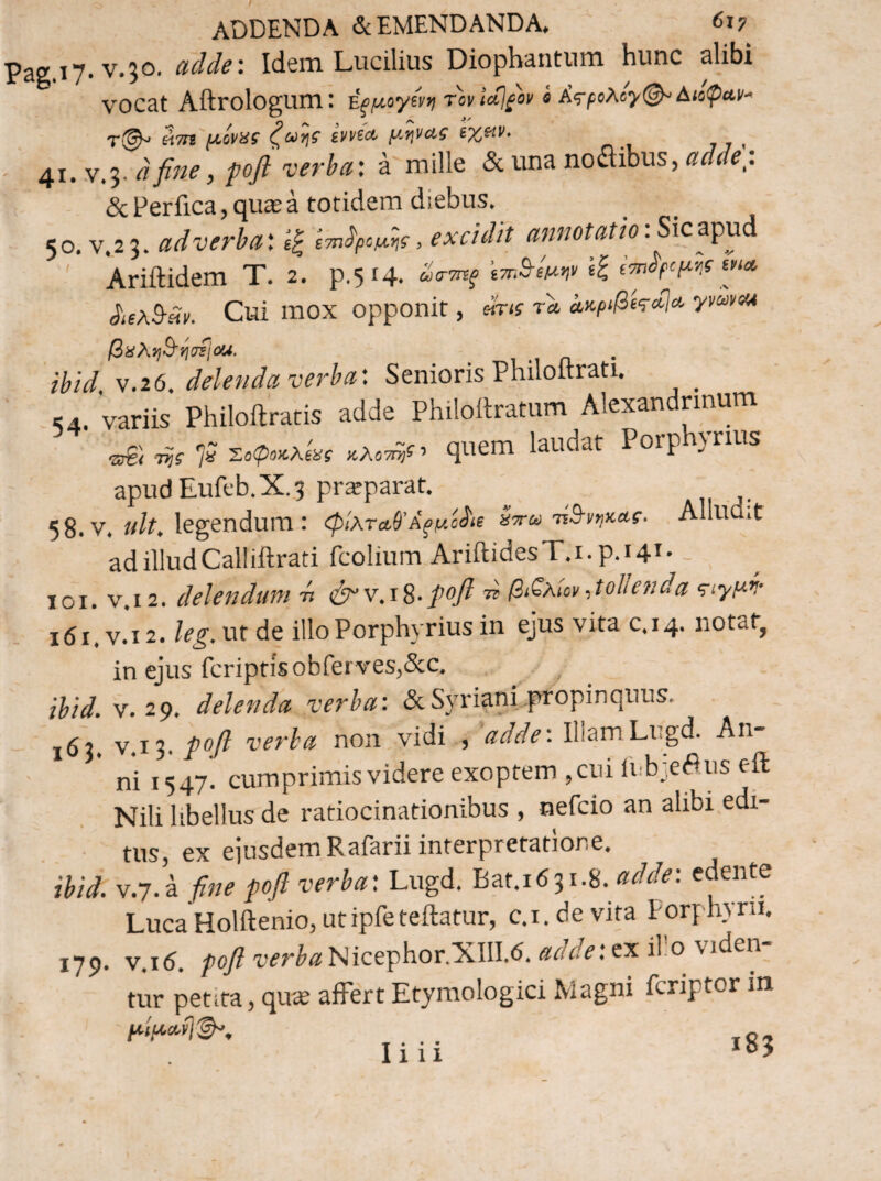 ADDENDA & EMENDANDA, 6x7 Pag.17. V.50, adde: Idem Lucilius Diopbantum hunc alibi vocat Aftrologum: ^ξμ^γΐνηΤονίΛΐ^ον i A^poXcyt^Aiopuv^ άτη μόναί evvicc μηνΛί ^ ' 41. .V.3. dfine, fofl verba: a mille & una noflibus, adde: & Perfica, qu^a totidem diebus. <0. V 23. adverha', IP ε·π>ίρομ,*\ί, excidit annotatio. Sic apud ' Agidem T. 2. p.5.4. »».W ii ^λ^Άν. Cui mox opponit, dru τα αχ-ρ^β^^^Λ βϋλφήοίΐΜ. ibid, V.26. delenda verba: Senioris Philoftrati. _ .,4. variis Philoftratis adde Philollratum Alexandrmum .,8; Φ 7; Σ,ί>ί«λ<« quem Porphytms apud Euft'b.X.3 prajparat. 58. V. «/a legendum : φίλτα,ΘΆ^μό^ιε τΐΒ-νηκας. Alludit ad illudCalliftrati fcolium AriftidesT.i.p.H*' - loi. V.12. delendum -n <irv.iS,-pofi xi βί^λίον,tolienda ‘^ΐ’τμψ i6i.v*i2. leg. nt de illo Porphyrius in ejus vita c.14. notat, in ejus fcriptisobferves,&c. ibid. V. 29, delenda verba: dcSyriani.propinquus. - V.13. ροβ verba non vidi , 'adde: IliamLugd. An¬ ni 1547. cumprimis videre exoptem ,cui irbieeus eil Nili libellus de ratiocinationibus , nefcio an alibi edi- ■ tus, ex eiusdemRafarii interpretatione. ibid. v.7. a fine ροβ verba: Lugd. Bat.1631.8. edente LucaHolftenio, utipfeteftatur, c.i.devita Porphyni. 179. V.16. /)o7?wr^<zNicephor.XIII.6.<3:t/^: ex illo viden¬ tur petita, qu^ affert Etymologici Magni fcriptor in .... Ig, Illi