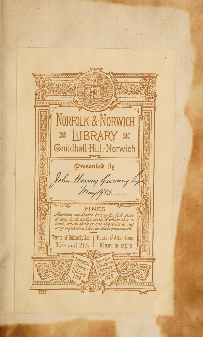 Norfolk & Norwich « IlIBRARy * * ©aildhall-Hill,-Norwich (^resenfeb FINES *Afemltu atedcaHe ter pay Jhc fullptica of oaia/,lock,, czM# cocik ofufucke-l hi a, pa’U, eohcckrikalldcUoid, defaced, oz-itt any way an/uied'Ai>/ule koudAch peaaeAOienu Terms of Subscription Hours of Attendance •r 30/- and 21/- 10 a.m. to 9 p.m. ^ --_d