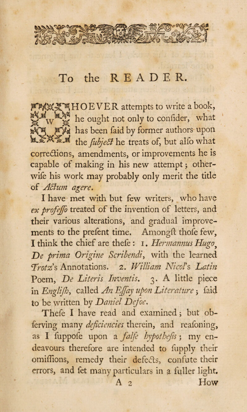 To the READ E R. VER attempts to write a book, ^ he ought not only to confider, what JHQgg has been faid by former authors upon the fubjeB he treats of, but alfo what corre&ions, amendments, or improvements he is capable of making in his new attempt, other- wife his work may probably only merit the title of AElum agere. I have met with but few writers, who have ex profejjo treated of the invention of letters, and their various alterations, and gradual improve¬ ments to the prefent time. Amongft thofe few, I think the chief are thefe: i. Hennanmis Hugoy De prima Qrigine Scribendi, with the learned Lrotzs Annotations. 2. William NicoPs Latin Poem, De Literis I?ive?itis. 3. A little piece in EngliJhy called An Ejfay upon Literature 5 faid to be written by Daniel Defoe. Thefe I have read and examined; but ob- ferving many defcie?icies therein, and reafoning, as I fuppofe upon a falfe hypothefis 5 my en¬ deavours therefore are intended to fupply their omiffions, remedy their defeats, confute their errors, and fet many particulars in a fuller light. A 2 How