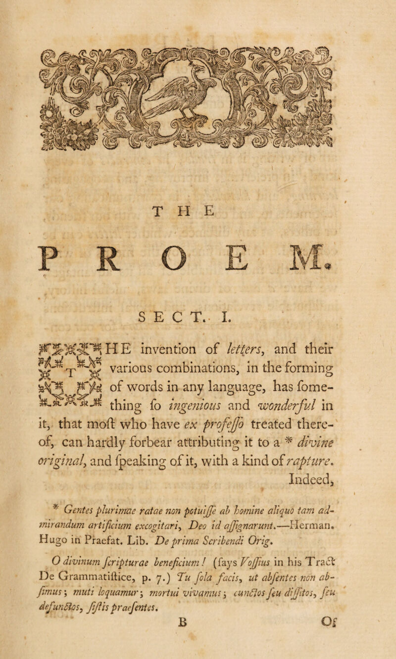 SECT.. L invention of letters, and their various combinations, in the forming of words in any language, has fome- thing fo ingenious and wonderful in it, that mod; who have ex profejfo treated there¬ of, can hardly forbear attributing it to a * divine original, and fpeaking of it, with a kind of rapture. Indeed, * Gentes plurimae ratae non potuijje ab homlne aliquo tam ad- mirandum arlificuim excogitari, Deo id ajpgnarunt.—Herman. Hugo in Praefat. Lib. Deprima Scribendi Orig. 0 divinum fcripturae beneficium ! (fays Vojjius in his Tract De Grammatiltice, p. 7.) Du fola facts, ut abfentes non ab- fimus; muti loquamur\ mortal viva mu s -3 cundlos feu difftos, feu dejundos, fijlis pracfentes. B Of
