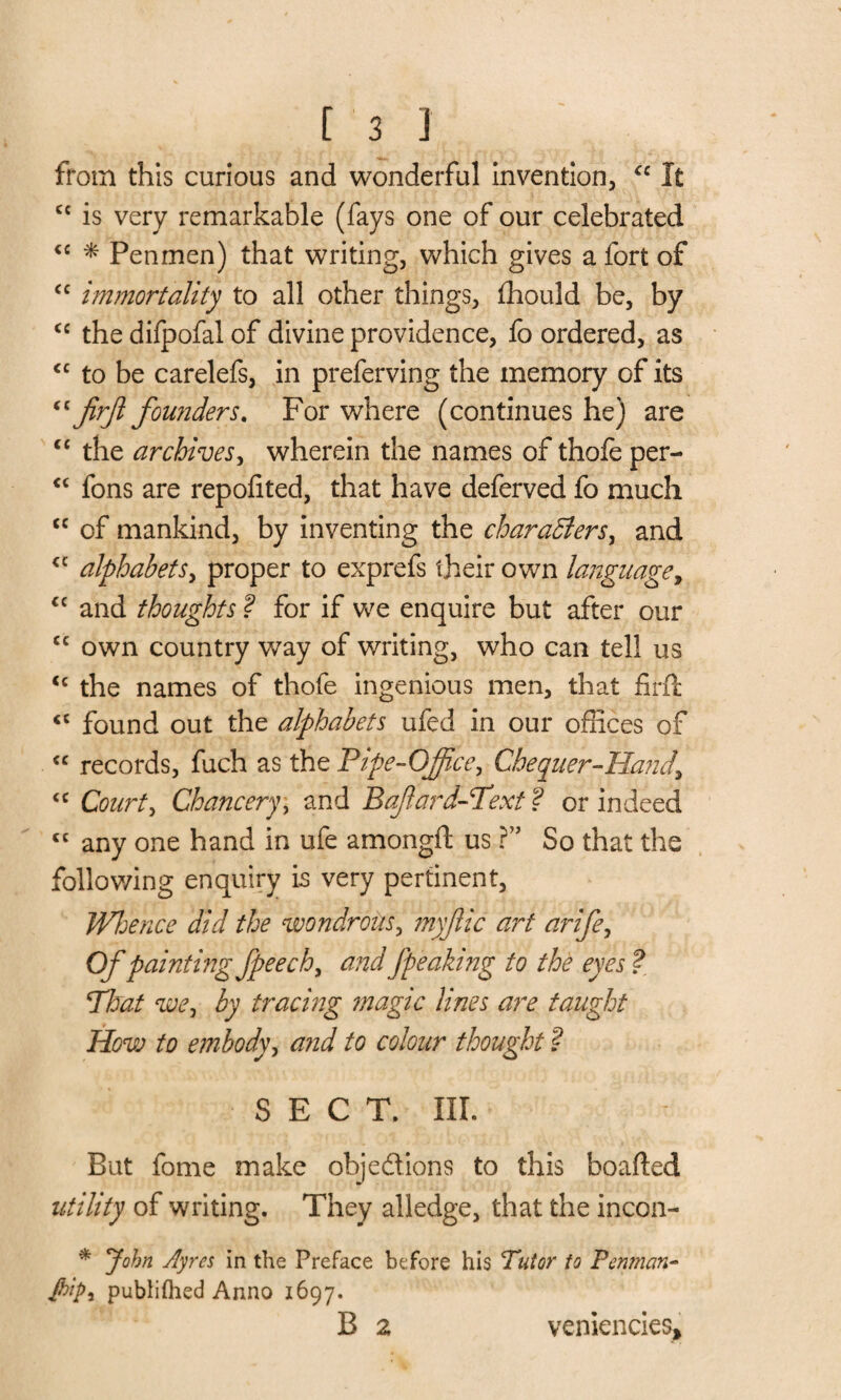 from this curious and wonderful invention, “ It cc is very remarkable (fays one of our celebrated <c * Penmen) that writing, which gives a fort of <c immortality to all other things, fhould be, by <c the difpofal of divine providence, fo ordered, as cc to be carelefs, in preferving the memory of its “ jirjl founders. For where (continues he) are <c the archives, wherein the names of thofe per- <c fons are repofited, that have deferved fo much cc of mankind, by inventing the characters, and u alphabets, proper to exprefs their own language, “ and thoughts ? for if we enquire but after our cc own country way of writing, who can tell us <c the names of thofe ingenious men, that firft <c found out the alphabets ufed in our offices of <c records, fuch as the Pipe-Office, Chequer-Hand, <c Court, Chancery, and Bafard-Text f or indeed cc any one hand in ufe amongfl us r So that the following enquiry is very pertinent. Whence did the wondrous, myflic art arife, Of painting fpeech, arid fpeaking to the eyes ? Phut we, by tracing ?nagic lines are taught How to embody, and to colour thought ? SECT. III. But fome make objedions to this boafted utility of writing. They alledge, that the incon- * John Ayres in the Preface before his Tutor to Perunan- jhtp, publifhed Anno 1697. B 2 veniencies*