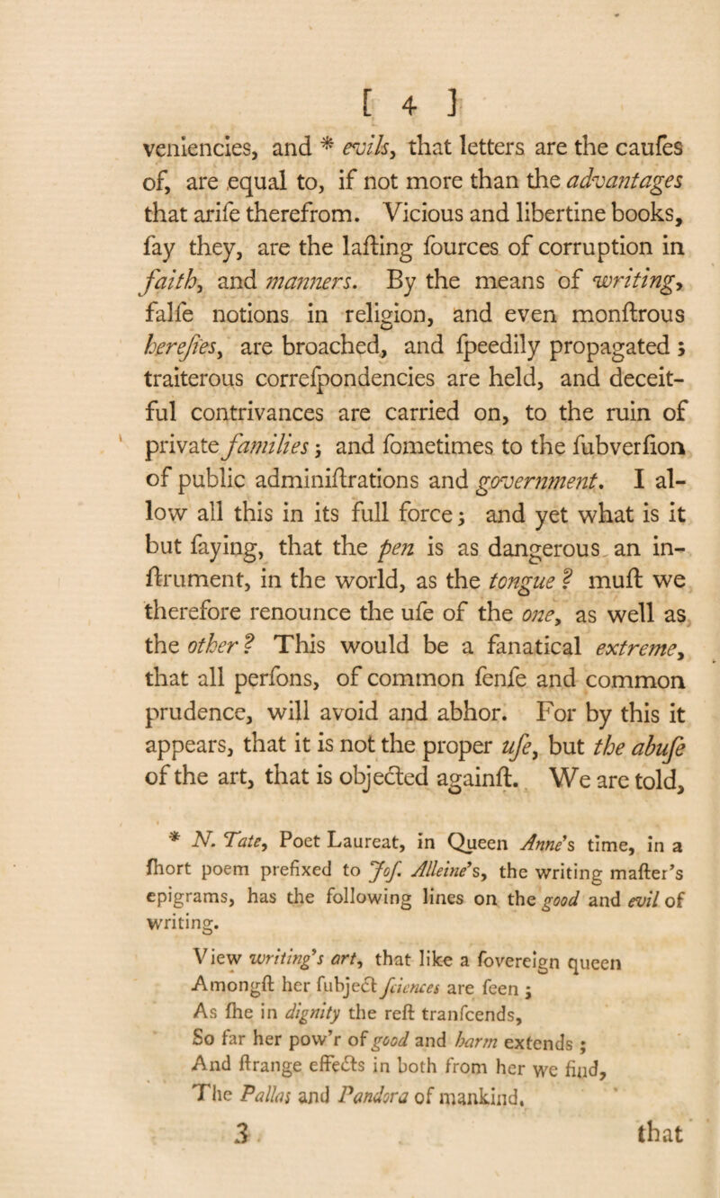 veniencies, and * evils, that letters are the caufes of, are .equal to, if not more than the advantages that arife therefrom. Vicious and libertine books, fay they, are the lafting fources of corruption in faith, and manners. By the means of writing,, falfe notions in religion, and even monftrous herefies, are broached, and fpeedily propagated ; traiterous correlpondencies are held, and deceit¬ ful contrivances are carried on, to the ruin of private families-, and fometimes to the fubverlion of public adminiftrations and government. I al¬ low all this in its full force 3 and yet what is it but faying, that the pen is as dangerous, an in- ftrument, in the world, as the tongue ? mu ft we therefore renounce the ufe of the one, as well as the other ? This would be a fanatical extreme, that all perfons, of common fenfe and common prudence, will avoid and abhor. For by this it appears, that it is not the proper ufe, but the ahufe of the art, that is objected againft. We are told, • * -V Tate, Poet Laureat, in Queen Anne’s time, in a fhort poem prefixed to Jof. Alleine’s, the writing matter's epigrams, has the following lines on the good and evil of writing. View writing’s art, that like a fovereign queen Amongft her fubject feiencet are feen ; As fhe in dignity the reft tranfcends. So far her pow’r of good and barm extends ; And ftrange effe&s in both from her we find, The Pallas and Pandora of mankind, 3 that