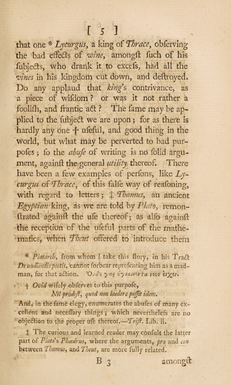 that one * Lycurgus, a king of Thrace, obferving the bad effe&s of <zvine, amongft fuch of his fubjedts, who drank it to excefs, had all the vines in his kingdom cut down, and deftroyecL Do any applaud that king’s contrivance, as a piece of wifdom ? or was it not rather a foolifh, and frantic adt ? The fame may be ap¬ plied to the fubject we are upon; for as there is hardly any one -f ufeful, and good thing in the world, but what may be perverted to bad pur- pofes; fo the ahnfe of writing is no folid argu¬ ment, againft the general utility thereof There have been a few examples of perfons, like Ly¬ curgus of Thrace, of this falie way of re atoning, with regard to letters ; J Thamns, an ancient Egyptian'king, as we are told by Plato, remon- rated againft the ufe thereof; as alfo againft the reception of the ufeful parts of the mathe¬ matics, when Thcnt offered to introduce them * Plutarch, from whom I take this (lory, in his Tract Dc aadierldispdctis, cafiflot forbear reprcfenting him as a mad¬ man, for that action. 50j<Pz vyicumra, vcvv \iyjLV* f Ovid wifely obferves to this purpofe, Nil prodejf) quod non laederepo(fit idem. > And, in the fame elegy, enumerates the abufes of many ex¬ cellent and neceflary things ; which neverthelefs are no objedtion to the proper ufe thereof.—TW/?. Lib. ii. X The curious and learned reader may confult the latter part of Plato's Pheedrus, where the arguments, pro and con between Thamus, and Theut, are more fully related. B 3 amongft