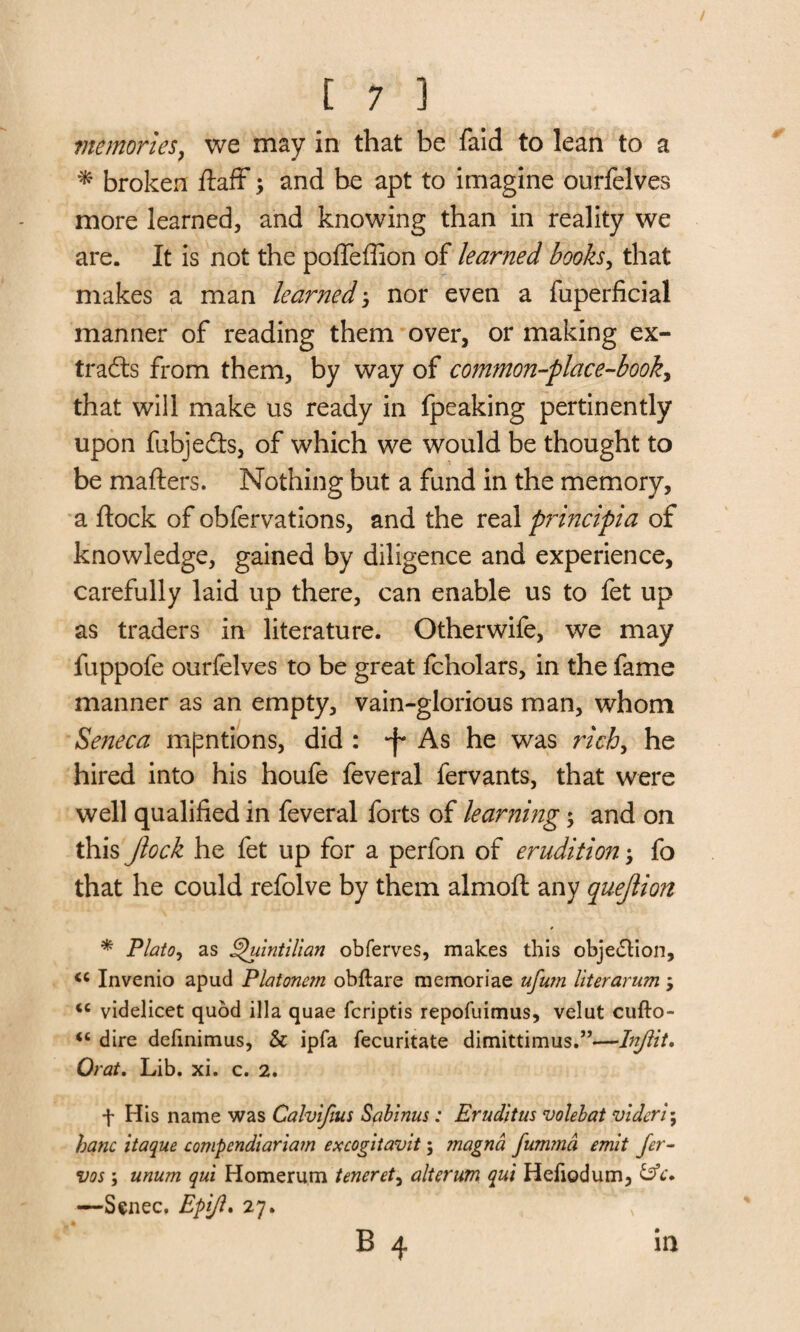 memories, we may in that be faid to lean to a * broken ftaff; and be apt to imagine ourfelves more learned, and knowing than in reality we are. It is not the poffeffion of learned books, that makes a man learned j nor even a fuperficial manner of reading them over, or making ex¬ tracts from them, by way of common-place-book, that will make us ready in fpeaking pertinently upon fubje&s, of which we would be thought to be mafters. Nothing but a fund in the memory, a flock of obfervations, and the real pidncipia of knowledge, gained by diligence and experience, carefully laid up there, can enable us to fet up as traders in literature. Otherwife, we may fuppofe ourfelves to be great fcholars, in the fame manner as an empty, vain-glorious man, whom Seneca mentions, did : -f As he was rich, he hired into his houfe feveral fervants, that were well qualified in feveral forts of learning $ and on this Jlock he fet up for a perfon of erudition; fo that he could refolve by them almoft any quejlion * Plato, as Quintilian obferves, makes this objection, <c Invenio apud Platonc?n oMlare memoriae ufu?n literarum , <c videlicet quod ilia quae fcriptis repofuimus, velut cufto- “ dire definimus, & ipfa fecuritate dimittimus.”—Injlit. Orat. Lib. xi. c. 2. f His name was Calvifius Sabinus : Eruditus volebat videri; hanc itaque compendiaria?n excogitavit; magna fumma emit fer- vos; unum qui Homerum tenerety alterum qui Hefiodum, —Senec. Epijl* 27. B 4 in