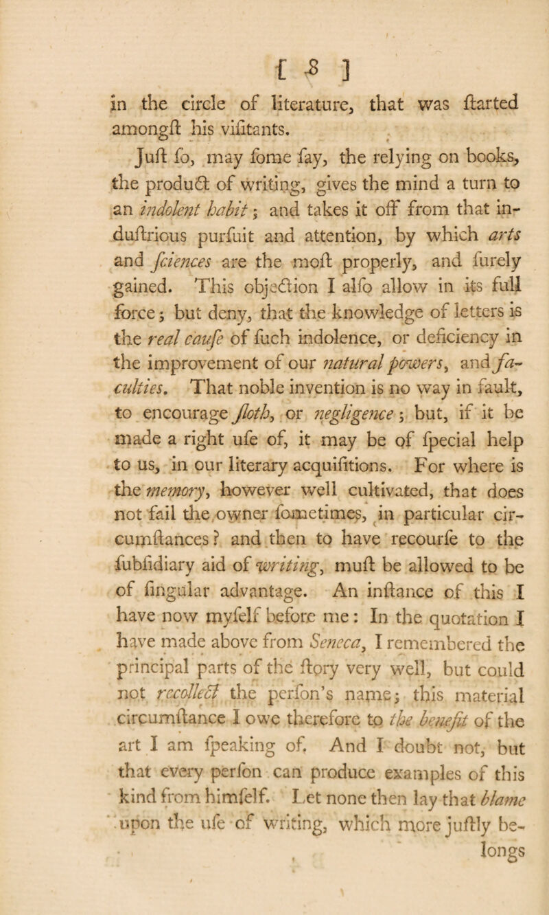 in the circle of literature, that was ftarted amongft his viiitants. Juft fo, may fome fay, the relying on books, the product of writing, gives the mind a turn to an indolent habit ; and takes it off from that in- duftrious purfuit and attention, by which arts and fciences are the moft properly, and furely gained. This objection I alfo allow in its full force; but deny, that the knowledge of letters is the real caufe of fuch indolence, or deficiency in the improvement of our natural powers, and fa~ culiies. That noble invention is no way in fault, to encourage Jloth, or negligence; but, if it be made a right ufe of, it may be of fpecial help to us, in our literary acquifitions. For where is the memory, however well cultivated, that does not fail the owner lometimes, in particular cir- cumftances? and then to have recourfe to the fubfidiary aid of writing, muft be allowed to be of Angular advantage. An inftance of this I have now myfelf before me: In the quotation I have made above from Seneca, I remembered the principal parts of the ftpry very well, but could not rccolkcf the perfon’s name; this material circumftance I owe therefore to the benefit of the art I am fpeaking of. And I doubt not, but that every perfon can produce examples of this kind from himfelf. Let none then lay that blame ‘upon the ufe of writing, which more juftly be¬ longs