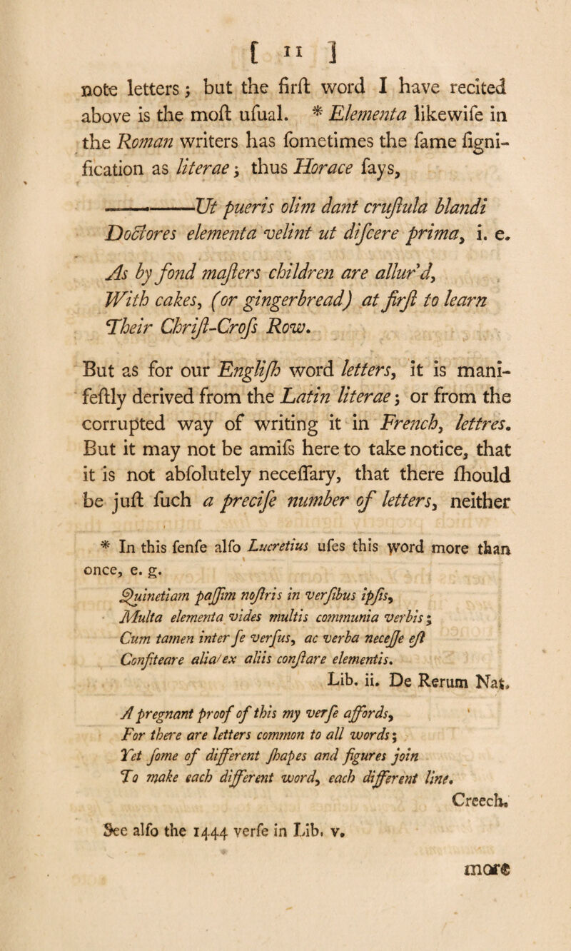 note letters but the firft word I have recited above is the moft ufual. * Elementa likewife in the Roman writers has fometimes the fame figni- fication as literae y thus Horace fays, —-Ut pueris olim dant crujhda blandi Doff ores elementa velint ut difcere primay i. e. As by fond mafiers children are allurd\ With cakes, (or gingerbread) at firft to learn \Their Chrif-Crofs Row. But as for our Englijh word letters, it is mani- feftly derived from the Latin liter ae 3 or from the corrupted way of writing it in French, lettres. But it may not be amifs here to take notice, that it is not abfolutely neceffary, that there fhould be juft fuch a precife number of lettersy neither * In this fenfe alfo Lucretius ufes this word more than once, e. g. §)uinetiam pafftm nojlris in verfibus ipfisy Adult a elementa vides multis co?nmunia verbis; Cum tamen inter fe verfus, ac verba necejje ejl Conpteare alia'ex aliis conjlare dementis. Lib. ii. De Rerum Nat, A pregnant proof of this my verfe affords, For there are letters common to all words; Yet fome of different Jhapes and figures join To make each different word, each different line. Creech* See alfo the 1444 verfe in Lib, v* marc