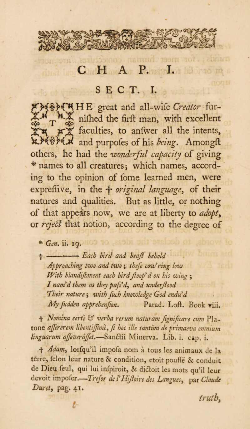 * CHAP. I. SECT. I. H E great and all-wife Creator fur- nifhej the firft man, with excellent faculties, to anfwer all the intents, and purpofes of his being. Amongft others, he had the wonderful capacity of giving * names to all creatures; which names, accord¬ ing to the opinion of fome learned men, were expreffive, in the original language, of their natures and qualities. But as little, or nothing of that appears now, we are at liberty to adopt> or rejedl that notion, according to the degree of * Gen. ii. 19. 4 -- — Each bird and beajl behold approaching two and two \ thefe cow'ring low With blandijhment each bird floop'd on his wing ; I nam'd them as they pafs'd, and underjlood d heir nature; with Juch knowledge God endu'd My fudden apprehenfton. Parad. Loft. Book riii. f Nomina certe & verba rerum naturam fignificare cum Pla- tone ajjererem libentijfurie, ft hoc ille tantum deprimaeva omnium linguarum aJJeveraJJ'et.—San&ii Minerva. Lib. i. cap. i. t Adam> lorfqu’il impofa nom a tous les animaux de la terre, felon leur nature & condition, etoit pouffe & cond uit de Dieu feul, qui lui infpiroit, h di&oit les mots qu’il leur devoit impofer—Trefor de I'Hjloire des Langues, par Claude Buret, pag. 41. truth,