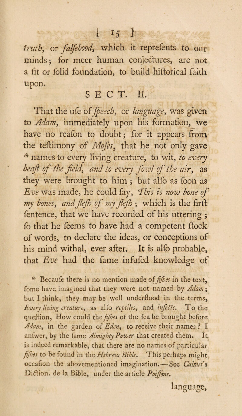 [ *5 ] truth, or falfehood, which it reprefents to our minds ^ for meet* human conjectures, are not a fit or folid foundation, to build hiftorical faith upon. SECT. IX. That the ufe offpeech, or language, was given to Adamr, immediately upon his formation, we have no reafon to doubt; for it appears from the teflimony of Mofes5 that he not only gave * names to every living creature, to wit, to every be aft of the field, and to every fowl of the air, as they were brought to him; but alfo as foon as Eve was made, he could fay, Ehis is now bone of my bones, andftejh of my ftefh ; which is the firft fentence, that we have recorded of his uttering ; fo that he feems to have had a competent flock of words, to declare the ideas, or conceptions of his mind withal, ever after. It is alfo probable, that Eve had the fame infufed knowledge of * Becaufe there is no mention made offijhes in the text, fome have imagined that they were not named by Adam ; but I think, they may be well underflood in the terms. Every living creature, as alfo reptiles, and infefls. To the queflion, How could the fijhes of the fea be brought before Adam, in the garden of Eden, to receive their names ? I anfwer, by the fame Almighty Power that created them. It is indeed remarkable, that there are no names of particular fijhes to be found in the Hebrew Bible. This perhaps might occafion the abovementioned imagination. — See Calmeds Didlion. de la Bible, under the article Poijfons. language.