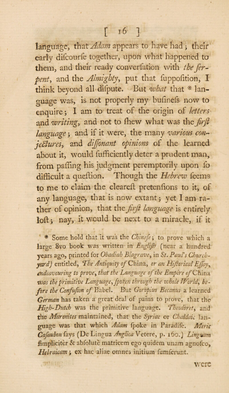 language, that Adam appears to have had; their early difcourfe together, upon what happened to them, and their ready converfation with the fer- pent, and the Almighty, put that fuppofition, I think beyond all difpute. But what that * lan¬ guage was, is not properly my buiinefs now to enquire; I am to treat of the origin of letters and writing, and not to fhew what was the firji language; and if it were, the many various con- jettures, and dijfonant opinions of the learned about it, would fufficiently deter a prudent man, from paffing his judgment peremptorily upon fo difficult a queftion. Though the Hebrew feems to me to claim the cleareft pretenfions to it, of any language, that is now extant; yet I am ra¬ ther of opinion, that the firji language is entirely loft; nay, it would be next to a miracle, if it * Some hold that it was the CFinefe; to prove which a large 8vo book was written in Englijh (near a hundred years ago, printed for Obadiah Blagrave, in St. Paul's Church¬ yard) entitled, The Antiquity of China, or an Hiftorical EJJay, endeavouring to prove, that the Language of the Empire c/'China was the primitive Language fipokcn through the whole Worlds be¬ fore the Confufion of Babel. But GGropius Bctanus a learned German has taken a great deal of pains to prove, that the High-Dutch was the primitive language. Tljeodorety and the Maronites maintained, that the Syriac or Chaldaic lan¬ guage was that which Adam fpoke in Paradife. Meric Cafaubon fays (De Lingua Anglica Vetere, p. 160.) Linguam fimpliciter & abfolute matricem ego quidem unam agnofeo. He Irak am \ ex hac aliae omnes initium fumferunt. were