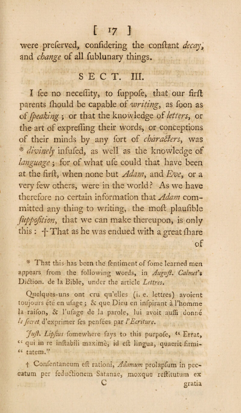 were preferved, confidering the conftant decay* and change of all fublunary things. SECT. III. I fee no neceffity, to fuppofe, that our firft parents fhould be capable of writing* as foon as of Jpeaking \ or that the knowledge of letters, or the art of expreffing their words, or conceptions of their minds by any fort of characters, was * divinely infufed, as well as the knowledge of language * for of what ufe could that have been at the firft, when none but Adam, and Eve, or a very few others, were in the world? As we have therefore no certain information that Adam com¬ mitted any thing to writing, the moft plaufible fuppojition, that we can make thereupon, is only this: -f* That as he was endued with a great fhare of That this has been the fentiment of fome learned men appears from the following words, in Augujl. Calmef% Diction. de la Bible, under the article Lettres. * * Quelques-uns ont cru qu'elles (i. e. lettres) avoient toujours ete en ufage ; 5c que Dieu en infpirant a l’homme la raifon, 5c Fufage de la parole, lui avoit aufti donne h fecret d’exprimer fes penfees par FEcriture, Juft. Lipfius fomewhere fays to this purpofe, ct Errat, <£ qui in re inflabili maxime, id eft lingua, quaerit fir mi- tatem.” t Confentaneum eft rationi, Adamum prolapfum in pec- eatum per fedu&ionem Satanae, moxque reftitutum ex C gratia