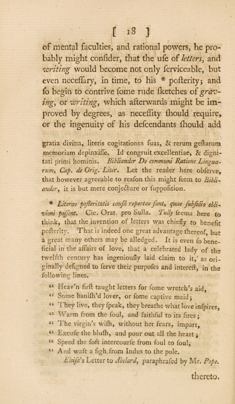 of mental faculties, and rational powers, he pro¬ bably might coniider, that the ufe of letters, and writing would become not only ferviceable, but even neceffary, in time, to his * pofterity> and fo begin to contrive fome rude fketches of grav¬ ing, or writing, which afterwards might be im¬ proved by degrees, as neceffity fhould require, or the ingenuity of his defendants fhould add gratia divina, literis cogitationes fuas, & rerum geftarum memoriam depinxifle. Id congruit excellentiae, & digni- tati primi hominis. Bibliander De communi Rations Lingua- nun, Cap. de Orig. Liter. Let the reader here obferve, that however agreeable to reafon this might feem to Bibli¬ ander, it is but mere conjecture or fuppofition. * Literae pojleritath caufd repertae funt, quae fubftdio olli- vion'i pojj’cnt. Cic. Orat. pro Sulla. Tully Teems here to think, that the invention of letters was chiefly to benefit pofterity. That is indeed one great advantage thereof, but a great many others may be alledged. It is even fo bene¬ ficial in the affairs of love, that a celebrated lady of the twelfth century has ingenioufly laid claim to it,' as ori¬ ginally defigned to ferve their purpofes and intereft, in the following lines. cc Heav’n firft taught letters for fome wretch’s aid, cc Some banilh’d lover, or fome captive maid; u They live, theyfpeak, they breathe what love infpires, “ Warm from the foul, and faithful to its fires; The virgin’s wifh, without her fears, impart, <c Excufe the blufh, and pour out all the heart ; cc Speed the foft intercourfe from foul to foul, cc And waft a figh.from Indus to the pole. Eloifds Letter to Abelard, paraphrafed by Mr. Pope. thereto.