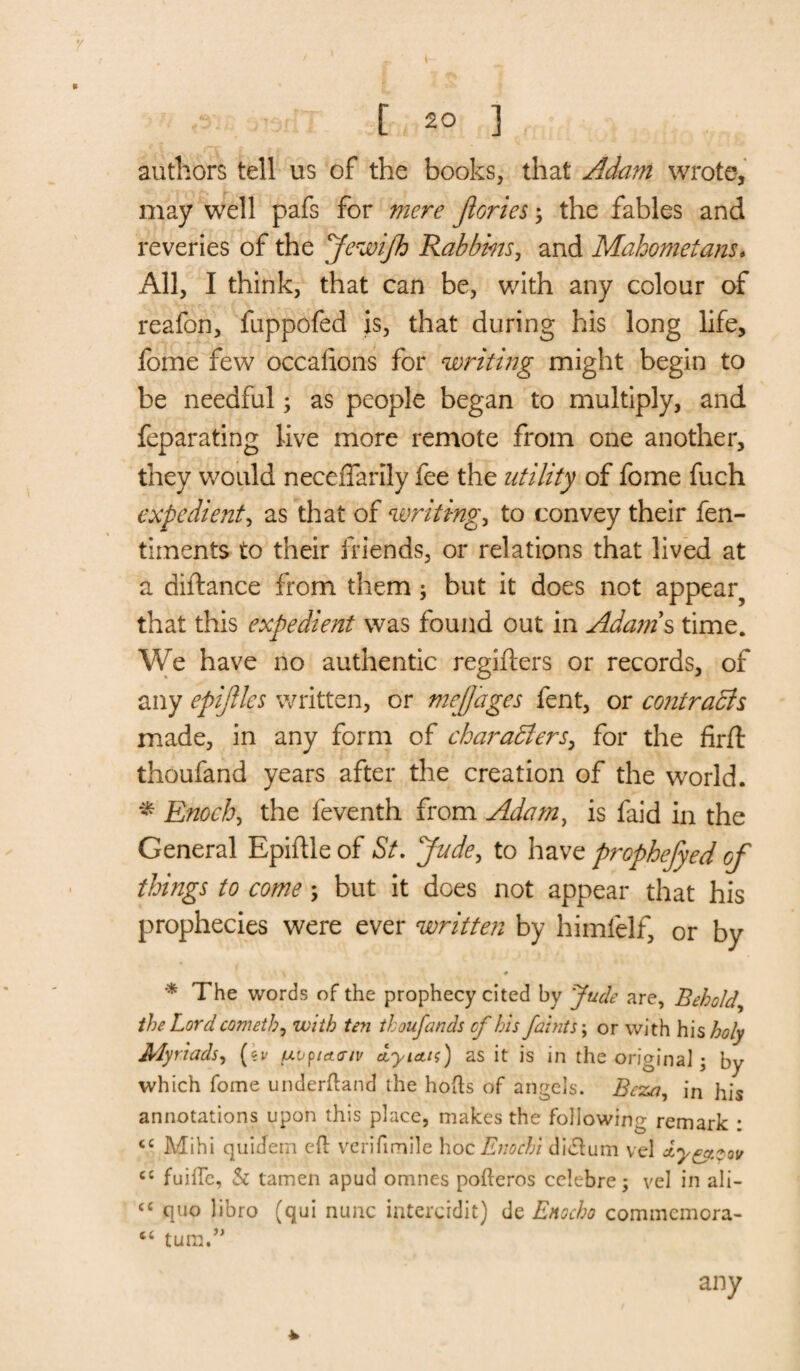 authors tell us of the books, that Adam wrote, may well pafs for mere Jlories3 the fables and reveries of the JewiJh Rabbins, and Mahometans. All, I think, that can be, with any colour of reafon, fuppofed is, that during his long life, feme few occafions for writing might begin to be needful 3 as people began to multiply, and feparating live more remote from one another, they would neceiTarily fee the utility of feme fuch expedient, as that of writings to convey their fen- timents to their friends, or relations that lived at a diftance from them 3 but it does not appear? that this expedient was found out in Adam s time. We have no authentic regifters or records, of any epijlles written, or mejjages fent, or contracts made, in any form of characters, for the firft thoufand years after the creation of the world. * Enoch, the feventh from Adam, is faid in the General Epiftle of St. Jude, to have prophefyed of things to come 3 but it does not appear that his prophecies were ever written by himlelf, or by \ * * The words of the prophecy cited by Jude are, Behold, the Lord cometh j with ten thoufands cf his faints 3 or with his holy Myriads, (kv uuptcteiv dyietn) as it is in the original • by which fome underhand the hods of angels. Be:za, in his annotations upon this place, makes the following remark : cc Mihi quidein eft verifimile hoc Enochs dictum vel ct fuifle, Si tamen apud omnes pofteros celebre5 vel in ali- ce quo libro (qui nunc intercidit) de Enocho commcmora- “ turn.” * any
