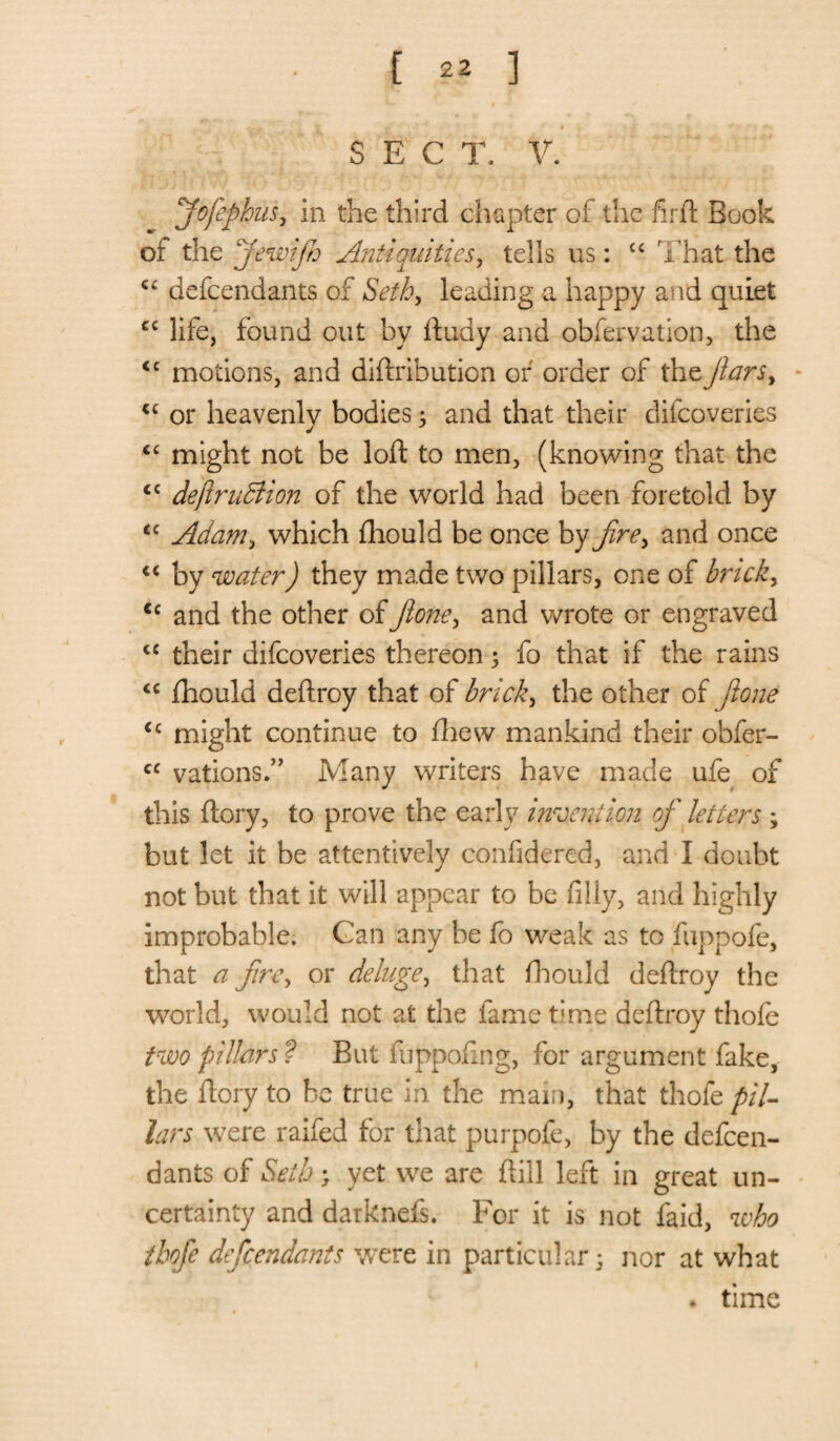 [ 2* ] SECT. V. fofephus, in the third chapter of the fir ft Book of the fewijh Antiquities, tells us: £C That the C£ defcendants of Seth, leading a happy and quiet cc life, found out by ftudy and obfervation, the <c motions, and diftribution of order of the jiarsy u or heavenly bodies; and that their difcoveries j €C might not be loft to men, (knowing that the cc dejlruBion of the world had been foretold by <c Adam, which fhould be once by firey and once “ by water) they made two pillars, one of bncky cc and the other of Jioney and wrote or engraved <c their difcoveries thereon 3 fo that if the rains <c fhould deftroy that of brick, the other of fione cc might continue to fhew mankind their obfer- cc vations.” Many writers have made ufe of this ftory, to prove the early invention of letters ; but let it be attentively confidered, and I doubt not but that it will appear to be filly, and highly improbable. Gan any be fb weak as to fuppofe, that a fire, or deluge, that fhould deftroy the world, would not at the fame time deftroy thofe two pillars ? But fuppofing, for argument fake, the ftory to be true in the mam, that thofe pil¬ lars were raifed for that purpofe, by the defcen¬ dants of Seth; yet we are ftill left in great un¬ certainty and darknefs. For it is not laid, who thofe defcendants were in particular 3 nor at what . time