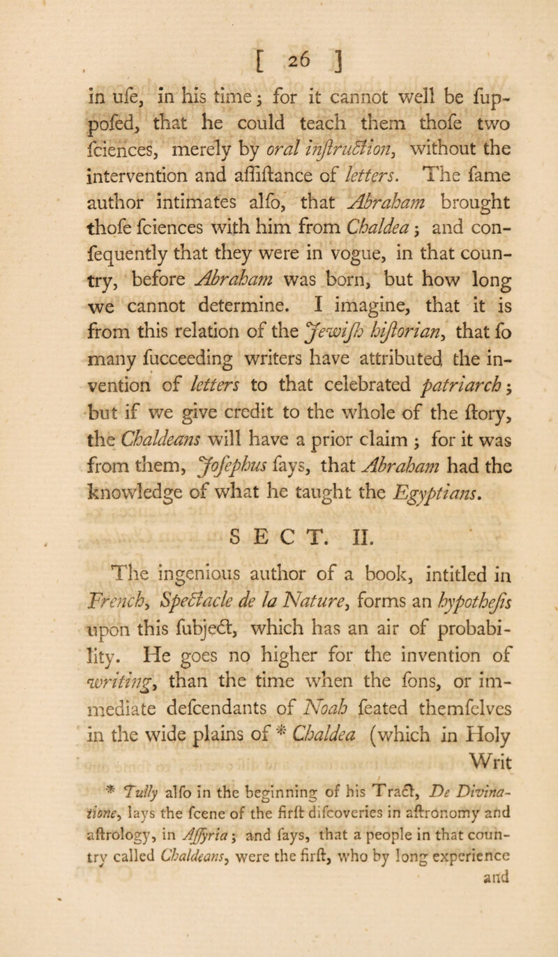 in life, in his time 5 for it cannot well be flip- pofed, that he could teach them thofe two fciences, merely by Gral injlruBion, without the intervention and affiftance of letters. The fame author intimates alfo, that Abraham brought thofe fciences with him from Chaldea; and con- fequently that they were in vogue, in that coun¬ try, before Abraham was born, but how long we cannot determine. I imagine, that it is from this relation of the jewijh hijlorian, that fo many fucceeding writers have attributed the in¬ vention of letters to that celebrated patriarchy but if we give credit to the whole of the ftory, the Chaldeans will have a prior claim y for it was from them, yofephus fays, that Abraham had the knowledge of what he taught the Egyptians. S E C T. II. The ingenious author of a book, intitled in Trench, Spectacle de la Nature, forms an hypothecs upon this fubjedt, which has an air of probabi¬ lity. He goes no higher for the invention of cwriting> than the time when the fons, or im¬ mediate defcendants of Noah feated themfelves in the wide plains of * Chaldea (which in Holy Writ ‘Tally alfo in the beginning of his Tract, De Divina- iione, lays the fcene of the firft difcoveries in aftronomy and aftrology, in Affyriay and fays, that a people in that coun¬ try called Chaldeans, were the firft, who by long experience and
