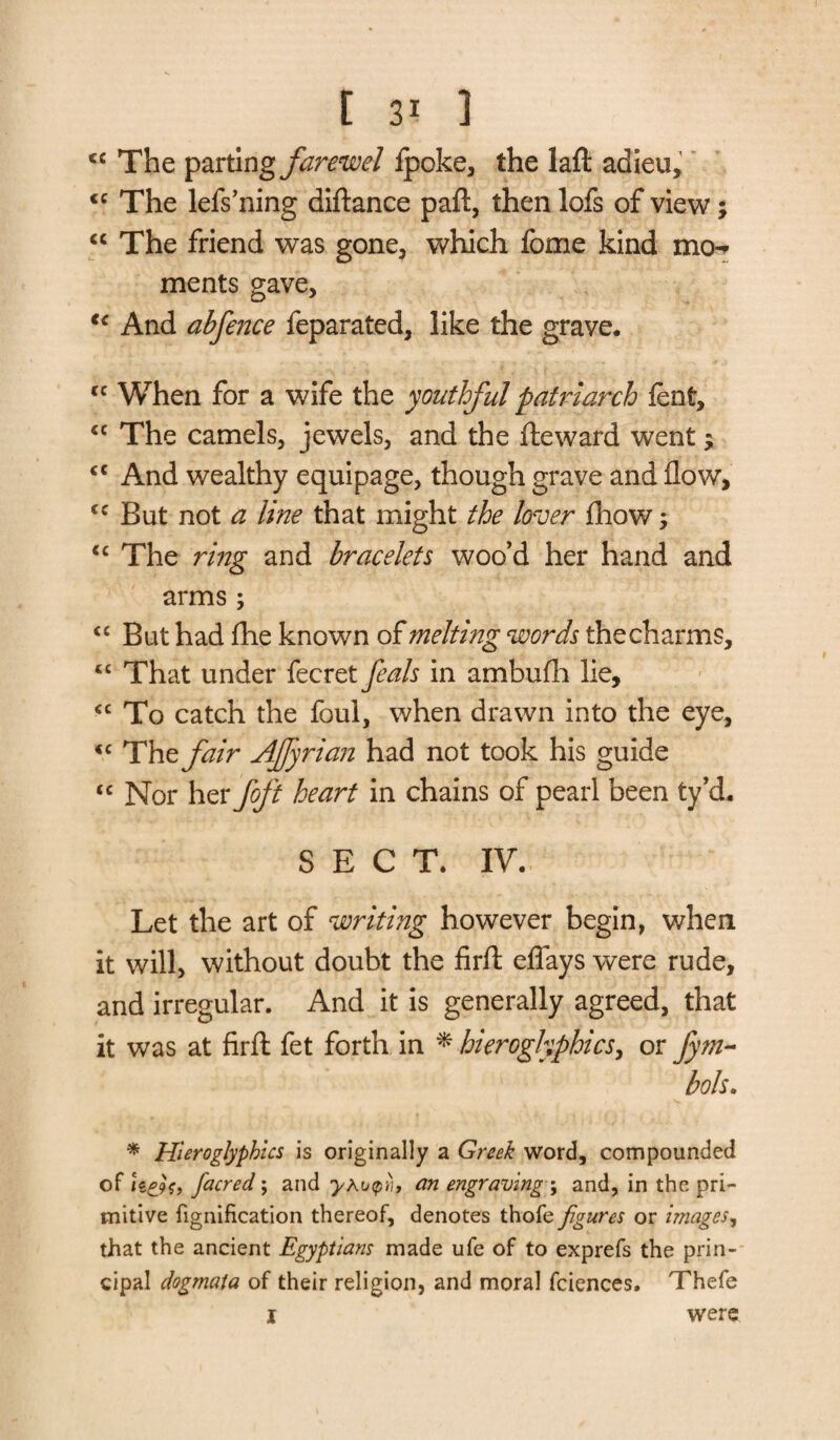 cc The parting farewel fpoke, the laft adieu, <c The lefs’ning diftance paft, then lofs of view; “ The friend was gone, which fome kind mo¬ ments gave, t{ And abfence feparated, like the grave. cc When for a wife the youthful patriarch lent, “ The camels, jewels, and the lie ward went $ <c And wealthy equipage, though grave and flow, cc But not a line that might the lover Ihow; u The ring and bracelets woo’d her hand and arms; <c But had fhe known of melting words the charms, “ That under fecret feals in ambufh lie, <c To catch the foul, when drawn into the eye, <c The fair Ajfyrian had not took his guide “ Nor her foft heart in chains of pearl been ty’d. SECT. IV. Let the art of writing however begin, when it will, without doubt the firft eflays were rude, and irregular. And it is generally agreed, that it was at firft fet forth in * hieroglyphics, or fym- bols. * Hieroglyphics is originally a Greek word, compounded of h&s, facred; and yAupii, an engraving \ and, in the pri¬ mitive fignification thereof, denotes thofe figures or images, that the ancient Egyptians made ufe of to exprefs the prin¬ cipal dogmata of their religion, and moral fciences. Thefe I were