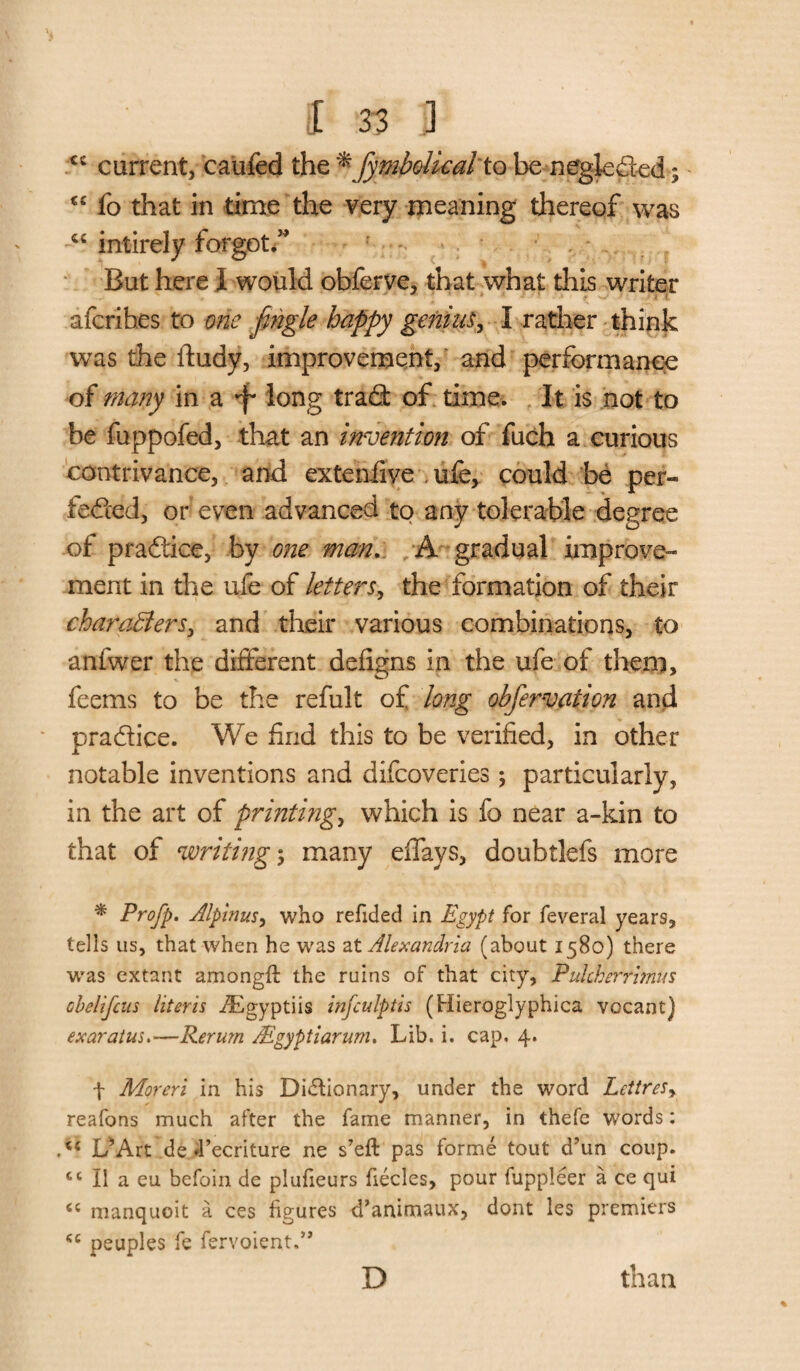 xc current, caufed the *fymbolkal to be neglected; “ fo that in time the very meaning thereof was cc intirely forgot.” But here I would obferve, that what this writer afcribes to one jingle happy gening I rather think was the ftudy, improvement, and performance of many in a •f* long trad of time. It is not to be fuppofed, that an invention of fuch a curious contrivance, and extenfive .ufe, could be per¬ fected, or even advanced to any tolerable degree of practice, by one man. A gradual improve¬ ment in the ufe of letters, the formation of their characters, and their various combinations, to anfwer the different defigns in the ufe of them, feems to be the refult of long obfervation and pradice. We find this to be verified, in other notable inventions and difeoveries; particularly, in the art of printing, which is fo near a-kin to that of writing \ many effays, doubtlefs more * Profp. Alpinus, who redded in Egypt for feveral years, tells us, that when he was at Alexandria (about 1580) there was extant among# the ruins of that city, PidcBerrimus cbelifcus literis ^igyptiis infculptis (Hieroglyphica vccant) exaratus.—Rerum Mgyptiarum. Lib. i. cap. 4. f Moreri in his Dictionary, under the word Lettres, reafons much after the fame manner, in thefe W’ords: L*Art de d’ecriture ne s’eft pas forme tout d’un coup. cc II a eu befoin de plufieurs fiecles, pour fuppleer a ce qui <c manquoit a ces figures d’animaux, dont les premiers “ peuples fe fervoient.” D than