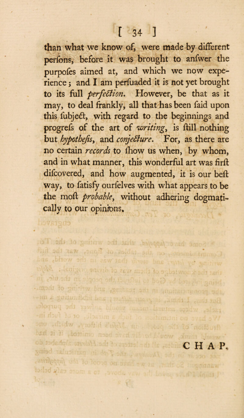 than what we know of, were made by different , perfons, before it was brought to anfwer the purpofes aimed at, and which we now expe¬ rience ; and I am perfuaded it is not yet brought to its full perfection. However, be that as it may, to deal frankly, all that has been faid upon this fubjedt, with regard to the beginnings and progrefs of the art of writings is ftill nothing but hypothecs, and conjecture. For, as there are no certain records to fhow us when, by whom, and in what manner, this wonderful art was firft difcovered, and how augmented, it is our bell way, to fatisfy ourfelves with what appears to be the mod probable, without adhering dogmati¬ cally to our opinions. CHAP.