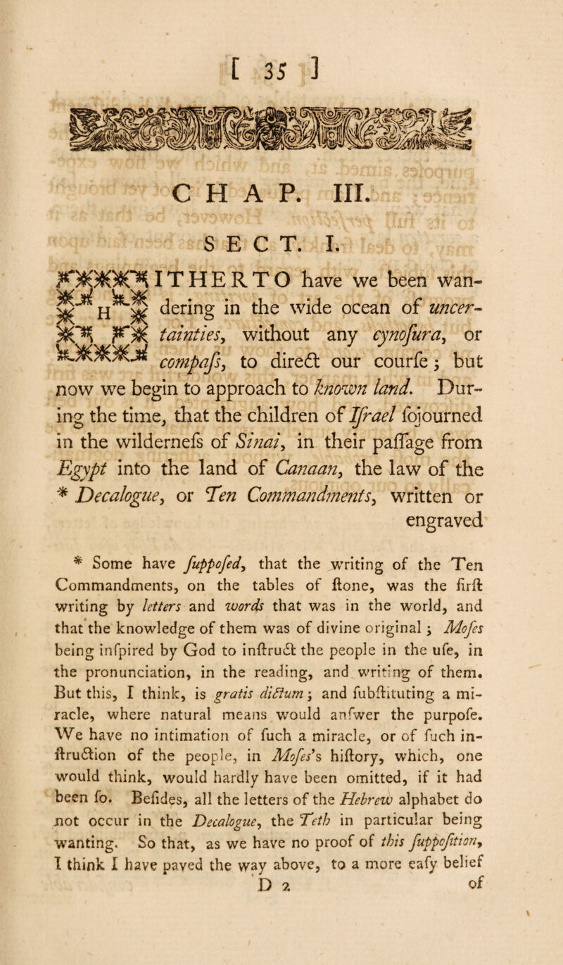 CHAP. III. SECT. I. jK*)(9JG9OK IT H E R T O have we been wan- ^ H ^ dering in the wide ocean of uncer- 50T*{ KX, tainties, without any cynofura, or kJJGSOSOaJ compajs, to dired: our courfe; but now we begin to approach to known land. Dur¬ ing the time, that the children of fojourned in the wildernefs of Sinai 9 in their paffage from Egypt into the land of Canaan, the law of the * Decalogue, or Ten Commandments, written or engraved * Some have fuppofed, that the writing of the Ten Commandments, on the tables of ftone, was the firft writing by letters and ivords that was in the world, and that the knowledge of them was of divine original; Mofes being infpired by God to inftrudt the people in the ufe, in the pronunciation, in the reading, and writing of them. But this, I think, is gratis dictum \ and fubftituting a mi¬ racle, where natural means would anfwer the purpofe. We have no intimation of fuch a miracle, or of fuch in- ftru&ion of the people, in Mofes*s hiflory, which, one would think, would hardly have been omitted, if it had been fo. Beiides, all the letters of the Hebrew alphabet do not occur in the Decalogue, the Tetb in particular being wanting. So that, as we have no proof of this fuppcfition9 I think I have paved the way above, to a more eafy belief D 2 of