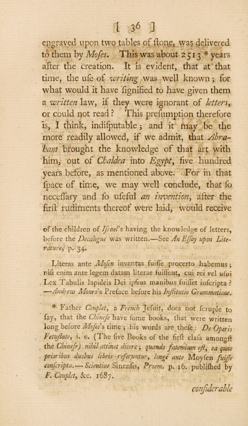 engraved upon two tables of ftong, was delivered to them by Mofes. This was about 2513* years after the creation. It is evident, that at that time, the ufe of 'writing was well known; for what would it have fignified to have given them a written law, if they were ignorant of letters, or could not read ? This prefumption therefore is, I think, indifputable; and it may be the more readily allowed, if we admit, that Abra¬ ham brought the knowledge of that art with him, out of Chaldea into Egypt, five hundred vears before, as mentioned above. For in that fpace of time, we may well conclude, that fo neceffary and fo ufeful an invention, after the firft rudiments thereof were laid, would receive of the children of Ifrael's having the knowledge of letters, before the Decalogue was written.—See An Effay upon Lite- rature, p. 34. Literas ante Mofen inventas fuiffe procerto habemus; nih enim ante legem datam literae fuilfent, cui rei vel ufui . Lex Tabulis lapideis Dei ipfius manibus fuiflet inferipta ? —Andrew Monro's Preface before his Injlitutio Grammaticae. * Father Couplet, a French Jefuit, does not fcruple to fay, that the Chineje have fome books, that were written long before Mofess time ; his wrords are thefe : De Open's petujlate^ i. e. ( The five Books of the firft clafs amongft the Chinef) nihil attinet dicere ; quando fatendum c/?, ca quae prioribus duobus libris referuntur, longe ante Moyfen fuijje conferipta,— Scieniiae Siuenfis, Proem, p. 16. publifhed by F. Couplet, See, 1687. confideralle