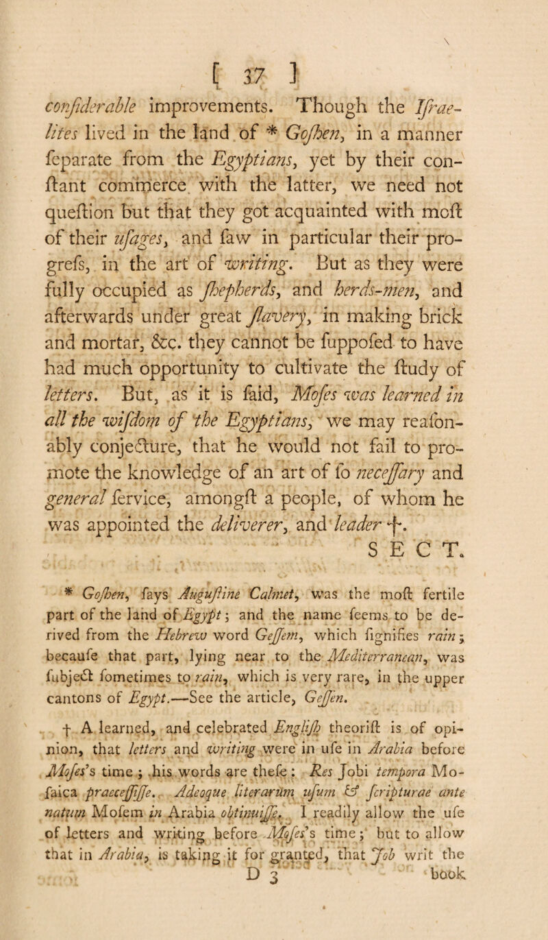 confiderable improvements. Though the IJrae- lites lived in the land of * Gofhen, in a manner feparate from the Egyptians, yet by their con- ftant commerce with the latter, we need not queftion but that they got acquainted with moft of their ufageSy and faw in particular their pro- grefs, in the art of 'writing. But as they were fully occupied as Jhepherds, and herds-men, and afterwards under great flowerin making brick and mortar, &c. they cannot be fuppofed to have had much opportunity to cultivate the ftudy of letters. But, as it is faid, Mofes was learned in all the wifdom of the Egyptians, we may reafon- ably conjecture, that he would not fail to pro¬ mote the knowledge of an art of fo neceflfary and general fervice, a'mongft a people, of whom he was appointed the deliverer, and leader SECT. * Gojhen, fays Augujline Calinet, was the moft fertile part of the land of Egypt; and the name feems to be de¬ rived from the Hebrew word Gejjerriy which fignifies rain ; becaufe that part, lying near to the Mediterranean, was fubjeCt fometimes to rain7 which is very rare, in the upper cantons of Egypt.—See the article, GcJJen. f A learned, and celebrated Englijh theorift is of opi¬ nion, that letters and writing were in ufe in Arabia before JMoJetPs time ; his words are thefe : Res Jobi tempora Mo- faica praecejjijje. Adeoque literarurn nfu?n & feripturae ante natum Mofem in Arabia obtinuijJef I readily allow the ufe of letters and writing before Mopes s time; but to allow that in Arabia, is taking jf for granted, that Job writ the D 3 J ' book