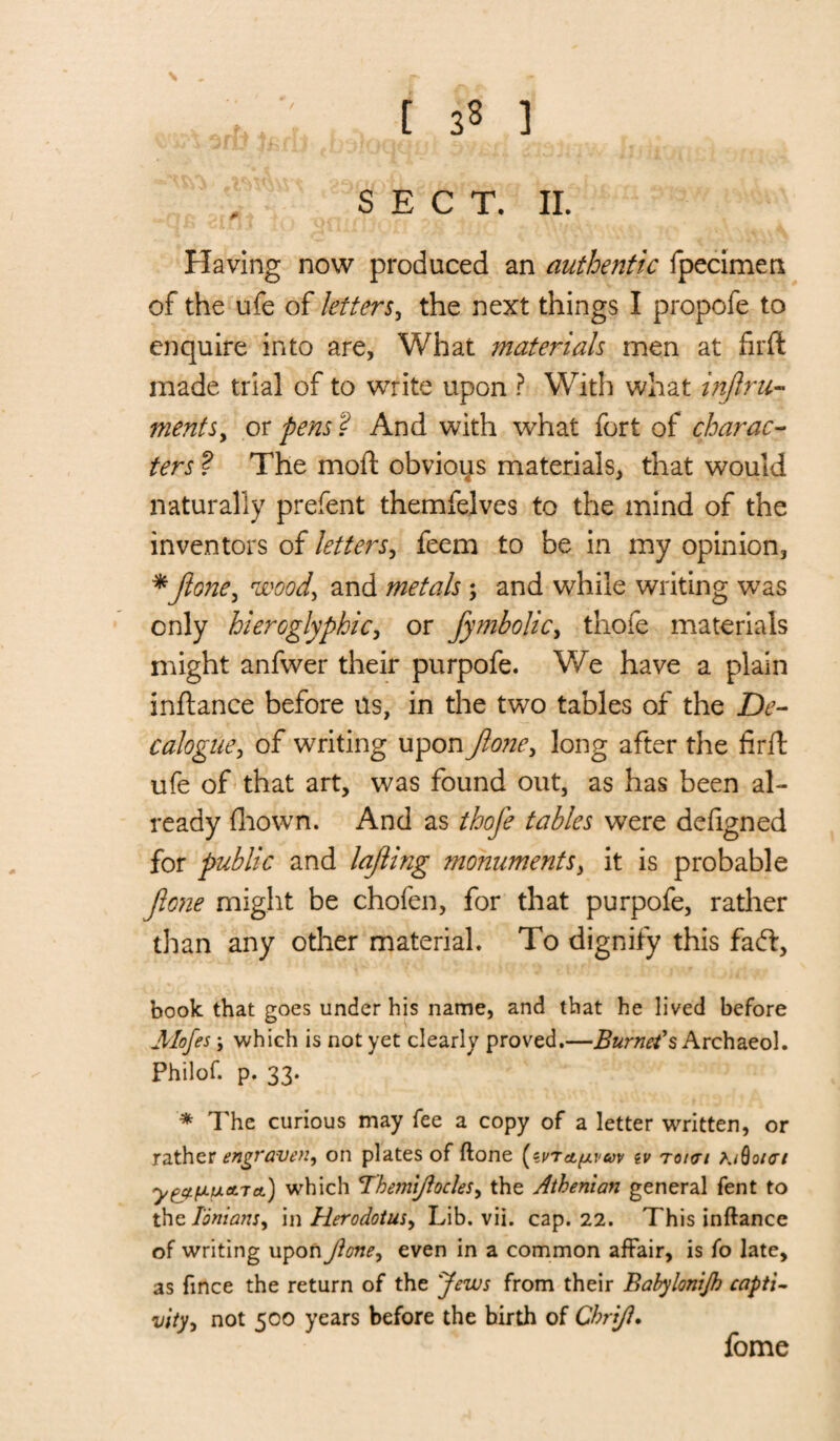 SECT. II. Having now produced an authentic fpecimeti of the ufe of letters, the next things I propofe to enquire into are, What materials men at firft made trial of to write upon ? With what injlru- mentsy or pens ? And with what fort of charac¬ ters ? The moll obvioys materials, that would naturally prefent themfelves to the mind of the inventors of letters, feem to be in my opinion, *Jlone, wood, and metals; and while writing was only hieroglyphic, or fymbolic, thofe materials might anfwer their purpofe. We have a plain inftance before us, in the two tables of the De¬ calogue, of writing upon Jloney long after the firft ufe of that art, was found out, as has been al¬ ready fhown. And as thofe tables were defigned for public and lajling monuments, it is probable Jlone might be chofen, for that purpofe, rather than any other material. To dignify this fa ft, book that goes under his name, and that he lived before Mofes; which is not yet clearly proved.—Burnet's Archaeol. Philof. p. 33. * The curious may fee a copy of a letter written, or rather engraven y on plates of ftone ev tokti A/60/07 y^fjLtxATet) which ThetJii/iocleSy the Athenian general fent to the Ionian!, in Herodotus, Lib. vii. cap. 22. This inftance of writing upon Jioney even in a common affair, is fo late, as fince the return of the Jews from their Bahylonijh capti¬ vity, not 500 years before the birth of Chrift. fome