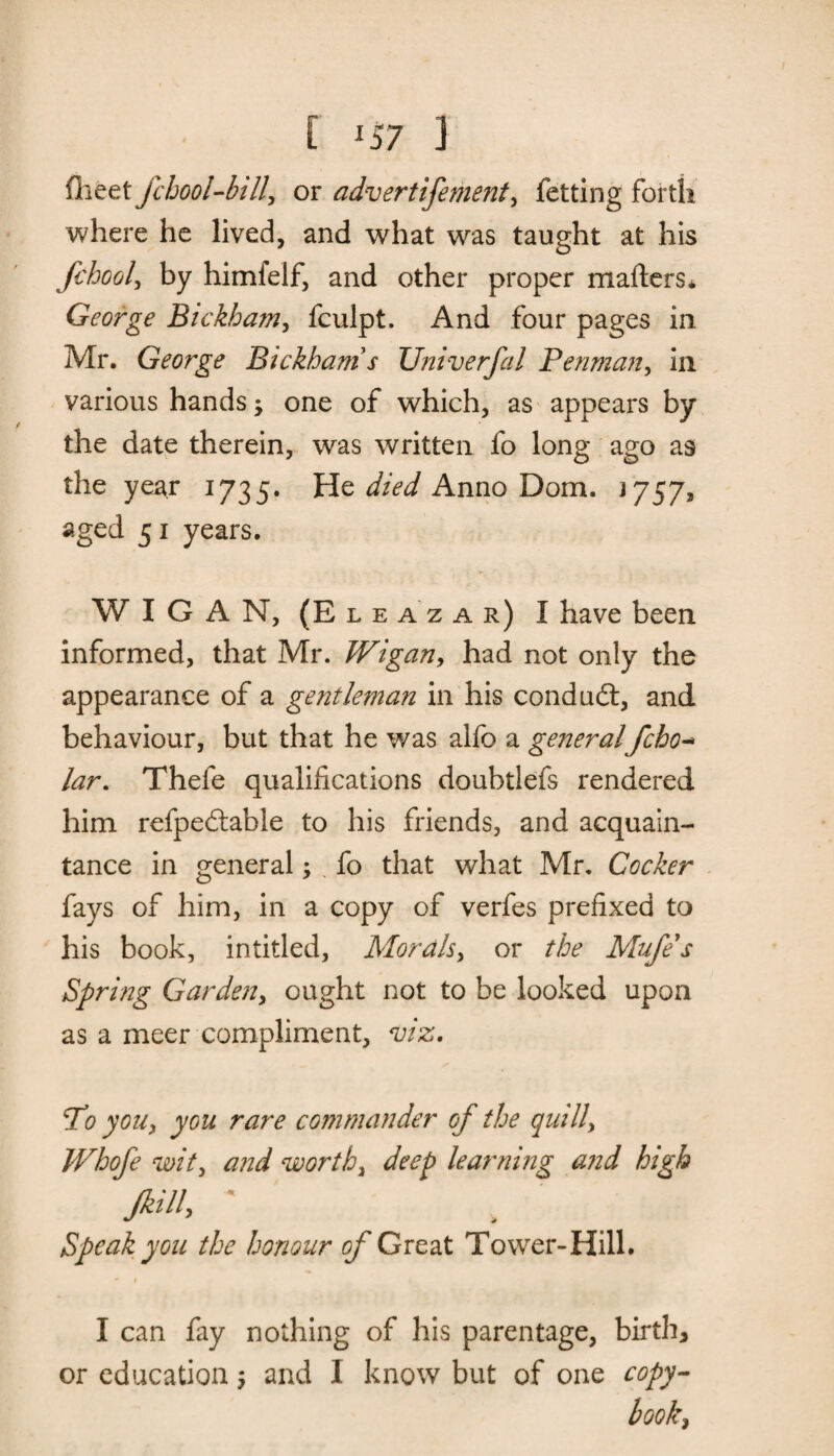 [ lS7 ] flieet fchool-btll, or advertifement, fetting forth where he lived, and what was taught at his fchool, by himfelf, and other proper matters* George Bickham, fculpt. And four pages in Mr. George Bickham s Univerfal Penman, in various hands; one of which, as appears by the date therein, was written fo long ago as the year 1735. He Anno Dom. J757, aged 51 years. WIGAN, (E l e a z a r) I have been informed, that Mr. Wigan, had not only the appearance of a gentleman in his conduit, and behaviour, but that he was alfo a generalfcho- lar. Thefe qualifications doubtlefs rendered him refpeitable to his friends, and acquain¬ tance in general; fo that what Mr. Cocker fays of him, in a copy of verfes prefixed to his book, intitled, Morals, or the Mufe's Spring Garden, ought not to be looked upon as a meer compliment, viz. To you, you rare commander of the quill, Whofe wit, and worthy deep learning and high Jkill, ' Speak you the honour of Great Tower-Hill. • f I can fay nothing of his parentage, birth, or education; and I know but of one copy¬ book^